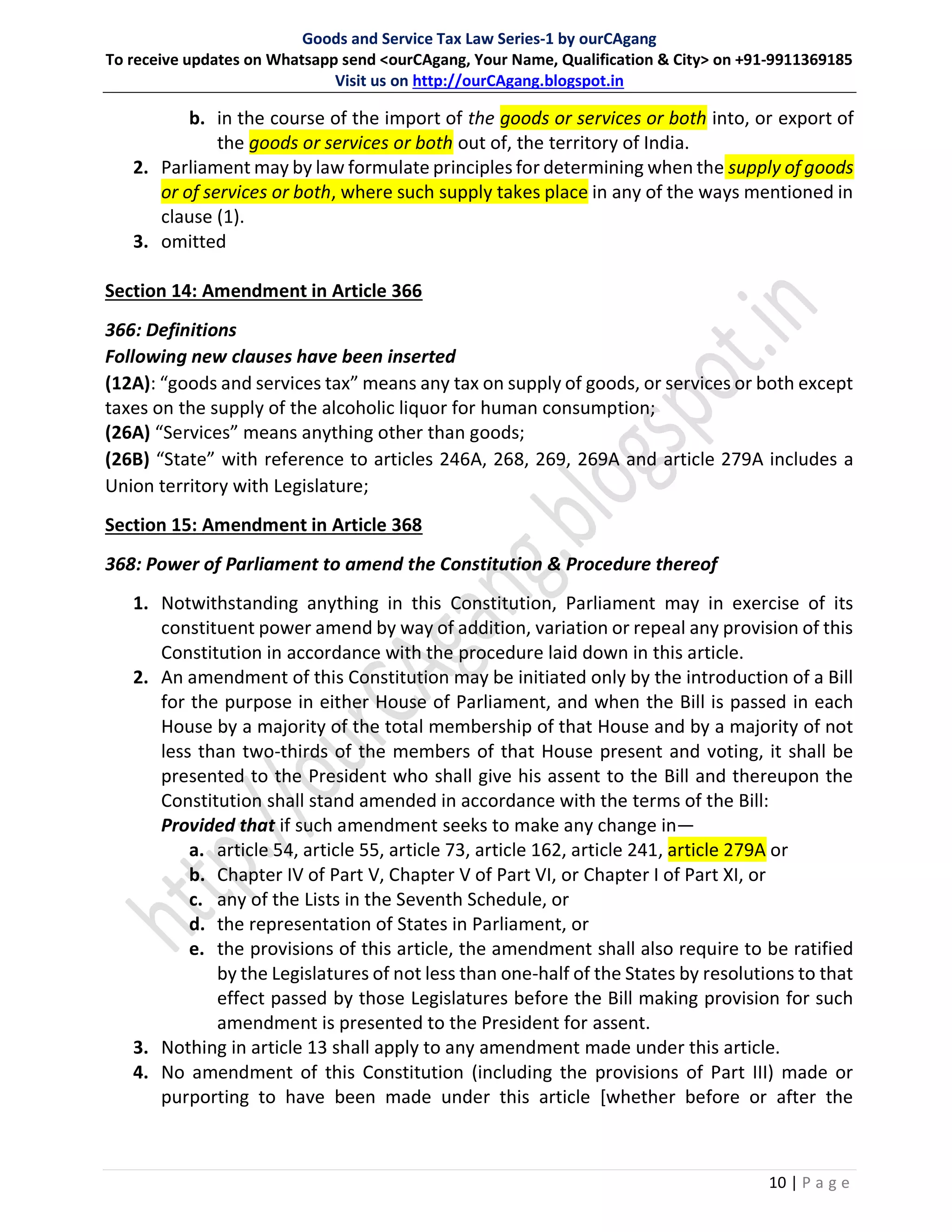 Goods and Service Tax Law Series-1 by ourCAgang
To receive updates on Whatsapp send <ourCAgang, Your Name, Qualification & City> on +91-9911369185
Visit us on http://ourCAgang.blogspot.in
10 | P a g e
b. in the course of the import of the goods or services or both into, or export of
the goods or services or both out of, the territory of India.
2. Parliament may by law formulate principles for determining when the supply of goods
or of services or both, where such supply takes place in any of the ways mentioned in
clause (1).
3. omitted
Section 14: Amendment in Article 366
366: Definitions
Following new clauses have been inserted
(12A): “goods and services tax” means any tax on supply of goods, or services or both except
taxes on the supply of the alcoholic liquor for human consumption;
(26A) “Services” means anything other than goods;
(26B) “State” with reference to articles 246A, 268, 269, 269A and article 279A includes a
Union territory with Legislature;
Section 15: Amendment in Article 368
368: Power of Parliament to amend the Constitution & Procedure thereof
1. Notwithstanding anything in this Constitution, Parliament may in exercise of its
constituent power amend by way of addition, variation or repeal any provision of this
Constitution in accordance with the procedure laid down in this article.
2. An amendment of this Constitution may be initiated only by the introduction of a Bill
for the purpose in either House of Parliament, and when the Bill is passed in each
House by a majority of the total membership of that House and by a majority of not
less than two-thirds of the members of that House present and voting, it shall be
presented to the President who shall give his assent to the Bill and thereupon the
Constitution shall stand amended in accordance with the terms of the Bill:
Provided that if such amendment seeks to make any change in—
a. article 54, article 55, article 73, article 162, article 241, article 279A or
b. Chapter IV of Part V, Chapter V of Part VI, or Chapter I of Part XI, or
c. any of the Lists in the Seventh Schedule, or
d. the representation of States in Parliament, or
e. the provisions of this article, the amendment shall also require to be ratified
by the Legislatures of not less than one-half of the States by resolutions to that
effect passed by those Legislatures before the Bill making provision for such
amendment is presented to the President for assent.
3. Nothing in article 13 shall apply to any amendment made under this article.
4. No amendment of this Constitution (including the provisions of Part III) made or
purporting to have been made under this article [whether before or after the
 