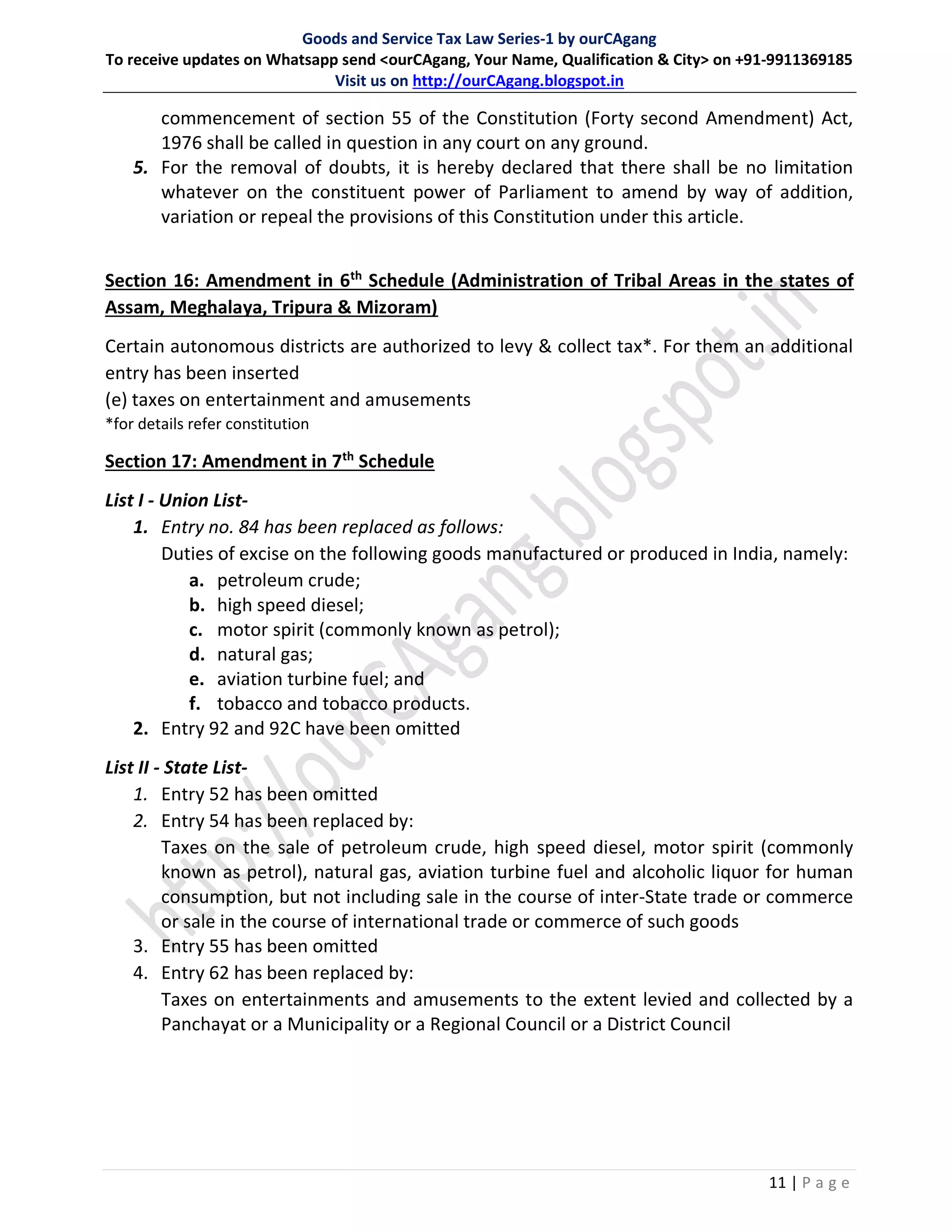 Goods and Service Tax Law Series-1 by ourCAgang
To receive updates on Whatsapp send <ourCAgang, Your Name, Qualification & City> on +91-9911369185
Visit us on http://ourCAgang.blogspot.in
11 | P a g e
commencement of section 55 of the Constitution (Forty second Amendment) Act,
1976 shall be called in question in any court on any ground.
5. For the removal of doubts, it is hereby declared that there shall be no limitation
whatever on the constituent power of Parliament to amend by way of addition,
variation or repeal the provisions of this Constitution under this article.
Section 16: Amendment in 6th
Schedule (Administration of Tribal Areas in the states of
Assam, Meghalaya, Tripura & Mizoram)
Certain autonomous districts are authorized to levy & collect tax*. For them an additional
entry has been inserted
(e) taxes on entertainment and amusements
*for details refer constitution
Section 17: Amendment in 7th
Schedule
List I - Union List-
1. Entry no. 84 has been replaced as follows:
Duties of excise on the following goods manufactured or produced in India, namely:
a. petroleum crude;
b. high speed diesel;
c. motor spirit (commonly known as petrol);
d. natural gas;
e. aviation turbine fuel; and
f. tobacco and tobacco products.
2. Entry 92 and 92C have been omitted
List II - State List-
1. Entry 52 has been omitted
2. Entry 54 has been replaced by:
Taxes on the sale of petroleum crude, high speed diesel, motor spirit (commonly
known as petrol), natural gas, aviation turbine fuel and alcoholic liquor for human
consumption, but not including sale in the course of inter-State trade or commerce
or sale in the course of international trade or commerce of such goods
3. Entry 55 has been omitted
4. Entry 62 has been replaced by:
Taxes on entertainments and amusements to the extent levied and collected by a
Panchayat or a Municipality or a Regional Council or a District Council
 