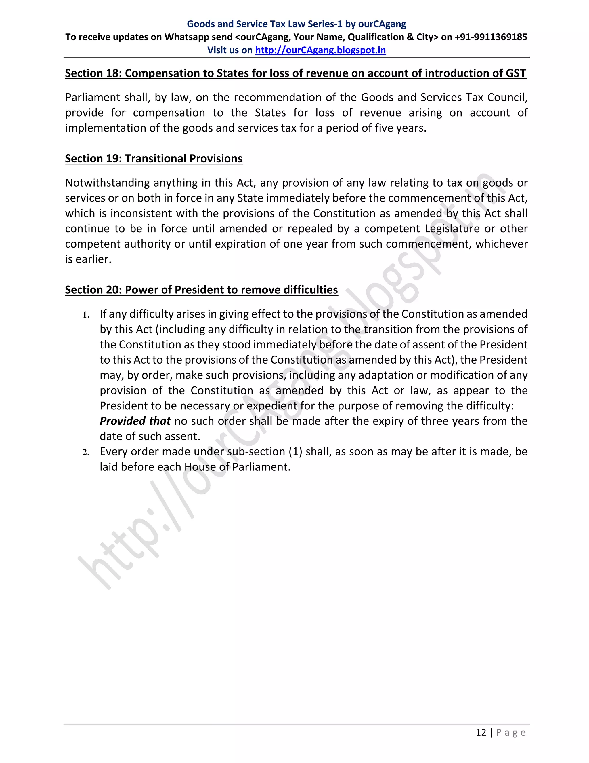 Goods and Service Tax Law Series-1 by ourCAgang
To receive updates on Whatsapp send <ourCAgang, Your Name, Qualification & City> on +91-9911369185
Visit us on http://ourCAgang.blogspot.in
12 | P a g e
Section 18: Compensation to States for loss of revenue on account of introduction of GST
Parliament shall, by law, on the recommendation of the Goods and Services Tax Council,
provide for compensation to the States for loss of revenue arising on account of
implementation of the goods and services tax for a period of five years.
Section 19: Transitional Provisions
Notwithstanding anything in this Act, any provision of any law relating to tax on goods or
services or on both in force in any State immediately before the commencement of this Act,
which is inconsistent with the provisions of the Constitution as amended by this Act shall
continue to be in force until amended or repealed by a competent Legislature or other
competent authority or until expiration of one year from such commencement, whichever
is earlier.
Section 20: Power of President to remove difficulties
1. If any difficulty arises in giving effect to the provisions of the Constitution as amended
by this Act (including any difficulty in relation to the transition from the provisions of
the Constitution as they stood immediately before the date of assent of the President
to this Act to the provisions of the Constitution as amended by this Act), the President
may, by order, make such provisions, including any adaptation or modification of any
provision of the Constitution as amended by this Act or law, as appear to the
President to be necessary or expedient for the purpose of removing the difficulty:
Provided that no such order shall be made after the expiry of three years from the
date of such assent.
2. Every order made under sub-section (1) shall, as soon as may be after it is made, be
laid before each House of Parliament.
 