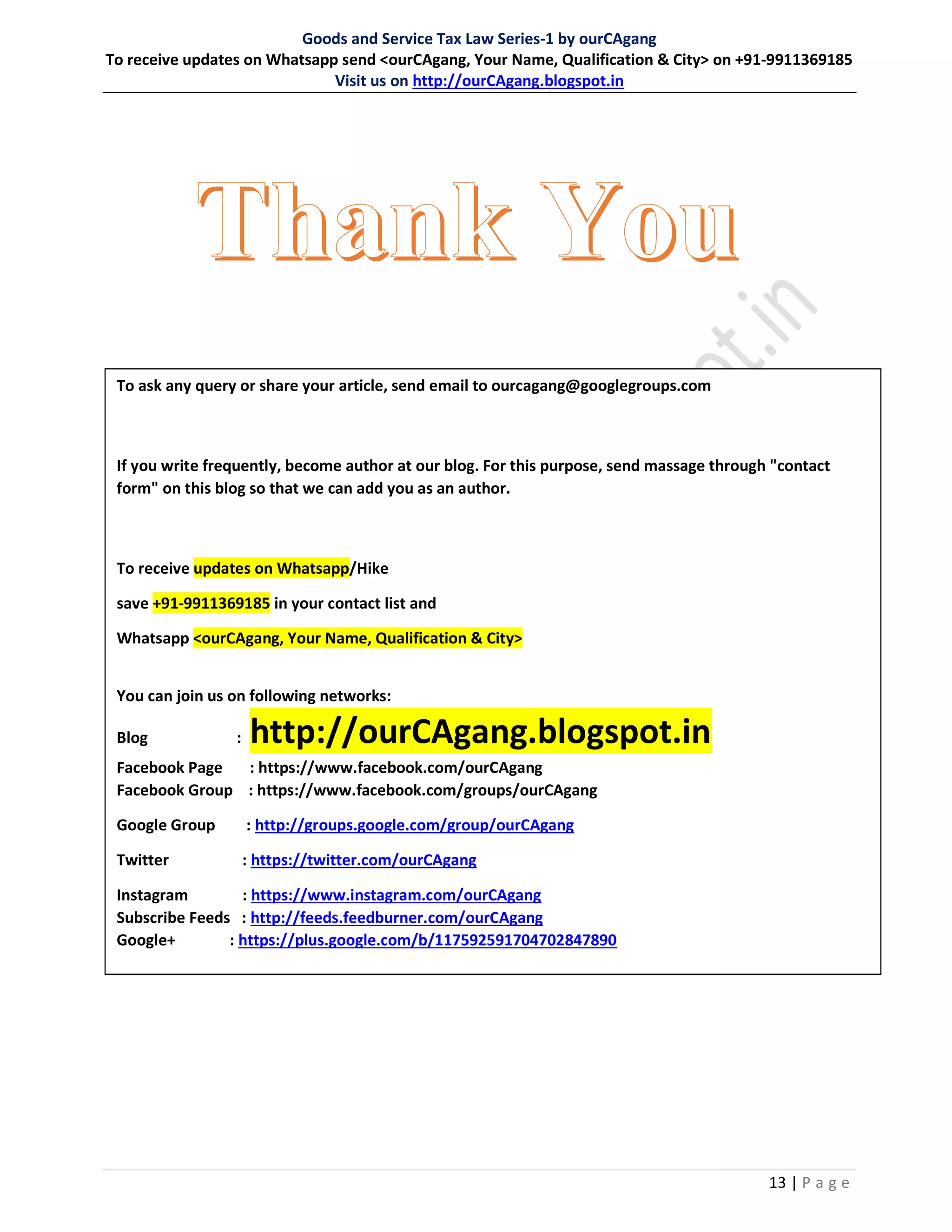 Goods and Service Tax Law Series-1 by ourCAgang
To receive updates on Whatsapp send <ourCAgang, Your Name, Qualification & City> on +91-9911369185
Visit us on http://ourCAgang.blogspot.in
13 | P a g e
To ask any query or share your article, send email to ourcagang@googlegroups.com
If you write frequently, become author at our blog. For this purpose, send massage through "contact
form" on this blog so that we can add you as an author.
To receive updates on Whatsapp/Hike
save +91-9911369185 in your contact list and
Whatsapp <ourCAgang, Your Name, Qualification & City>
You can join us on following networks:
Blog : http://ourCAgang.blogspot.in
Facebook Page : https://www.facebook.com/ourCAgang
Facebook Group : https://www.facebook.com/groups/ourCAgang
Google Group : http://groups.google.com/group/ourCAgang
Twitter : https://twitter.com/ourCAgang
Instagram : https://www.instagram.com/ourCAgang
Subscribe Feeds : http://feeds.feedburner.com/ourCAgang
Google+ : https://plus.google.com/b/117592591704702847890
 