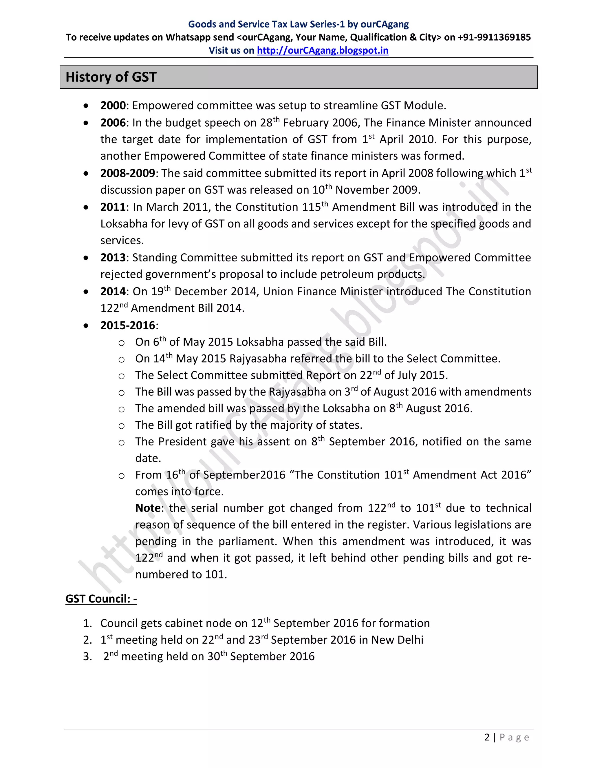 Goods and Service Tax Law Series-1 by ourCAgang
To receive updates on Whatsapp send <ourCAgang, Your Name, Qualification & City> on +91-9911369185
Visit us on http://ourCAgang.blogspot.in
2 | P a g e
History of GST
 2000: Empowered committee was setup to streamline GST Module.
 2006: In the budget speech on 28th
February 2006, The Finance Minister announced
the target date for implementation of GST from 1st
April 2010. For this purpose,
another Empowered Committee of state finance ministers was formed.
 2008-2009: The said committee submitted its report in April 2008 following which 1st
discussion paper on GST was released on 10th
November 2009.
 2011: In March 2011, the Constitution 115th
Amendment Bill was introduced in the
Loksabha for levy of GST on all goods and services except for the specified goods and
services.
 2013: Standing Committee submitted its report on GST and Empowered Committee
rejected government’s proposal to include petroleum products.
 2014: On 19th
December 2014, Union Finance Minister introduced The Constitution
122nd
Amendment Bill 2014.
 2015-2016:
o On 6th
of May 2015 Loksabha passed the said Bill.
o On 14th
May 2015 Rajyasabha referred the bill to the Select Committee.
o The Select Committee submitted Report on 22nd
of July 2015.
o The Bill was passed by the Rajyasabha on 3rd
of August 2016 with amendments
o The amended bill was passed by the Loksabha on 8th
August 2016.
o The Bill got ratified by the majority of states.
o The President gave his assent on 8th
September 2016, notified on the same
date.
o From 16th
of September2016 “The Constitution 101st
Amendment Act 2016”
comes into force.
Note: the serial number got changed from 122nd
to 101st
due to technical
reason of sequence of the bill entered in the register. Various legislations are
pending in the parliament. When this amendment was introduced, it was
122nd
and when it got passed, it left behind other pending bills and got re-
numbered to 101.
GST Council: -
1. Council gets cabinet node on 12th
September 2016 for formation
2. 1st
meeting held on 22nd
and 23rd
September 2016 in New Delhi
3. 2nd
meeting held on 30th
September 2016
 