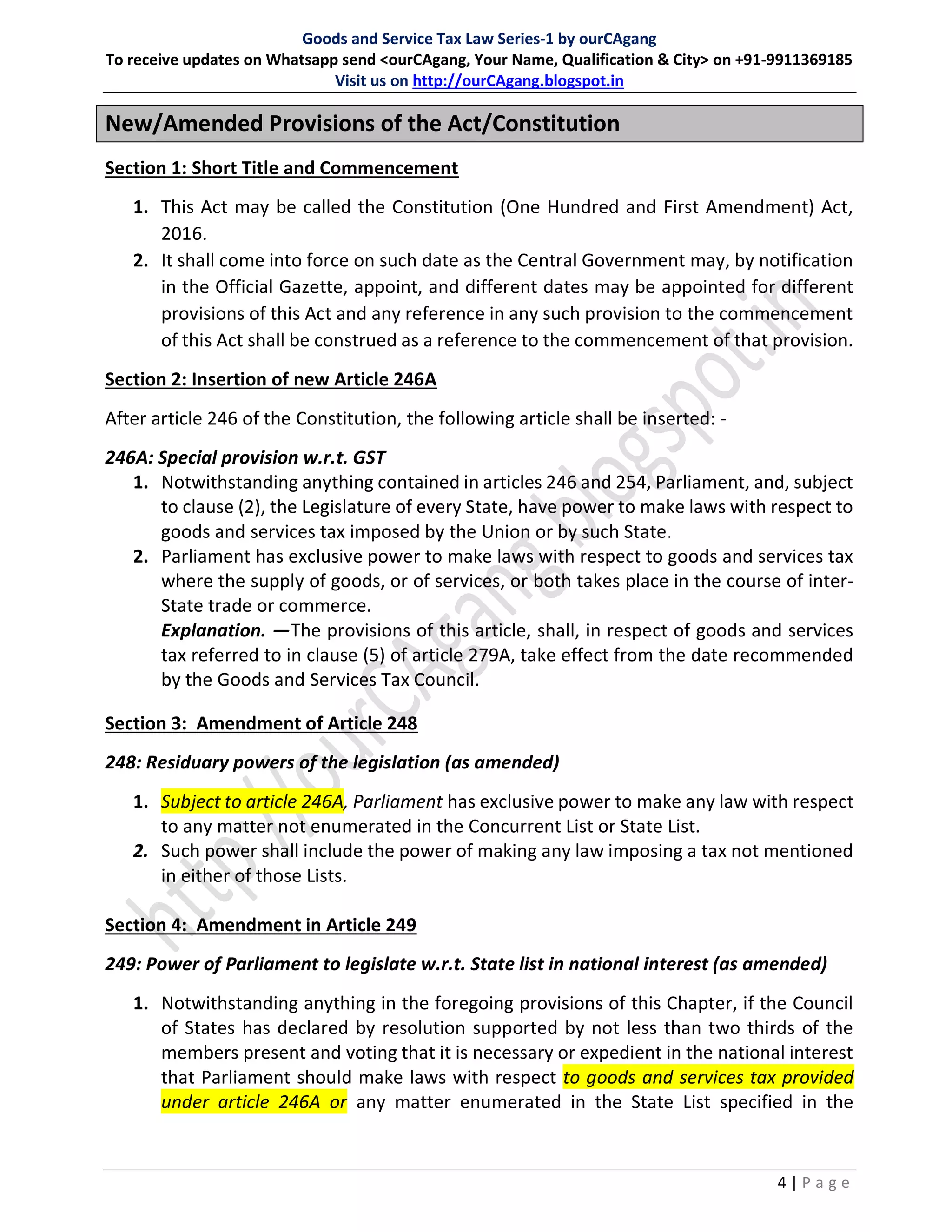 Goods and Service Tax Law Series-1 by ourCAgang
To receive updates on Whatsapp send <ourCAgang, Your Name, Qualification & City> on +91-9911369185
Visit us on http://ourCAgang.blogspot.in
4 | P a g e
New/Amended Provisions of the Act/Constitution
Section 1: Short Title and Commencement
1. This Act may be called the Constitution (One Hundred and First Amendment) Act,
2016.
2. It shall come into force on such date as the Central Government may, by notification
in the Official Gazette, appoint, and different dates may be appointed for different
provisions of this Act and any reference in any such provision to the commencement
of this Act shall be construed as a reference to the commencement of that provision.
Section 2: Insertion of new Article 246A
After article 246 of the Constitution, the following article shall be inserted: -
246A: Special provision w.r.t. GST
1. Notwithstanding anything contained in articles 246 and 254, Parliament, and, subject
to clause (2), the Legislature of every State, have power to make laws with respect to
goods and services tax imposed by the Union or by such State.
2. Parliament has exclusive power to make laws with respect to goods and services tax
where the supply of goods, or of services, or both takes place in the course of inter-
State trade or commerce.
Explanation. —The provisions of this article, shall, in respect of goods and services
tax referred to in clause (5) of article 279A, take effect from the date recommended
by the Goods and Services Tax Council.
Section 3: Amendment of Article 248
248: Residuary powers of the legislation (as amended)
1. Subject to article 246A, Parliament has exclusive power to make any law with respect
to any matter not enumerated in the Concurrent List or State List.
2. Such power shall include the power of making any law imposing a tax not mentioned
in either of those Lists.
Section 4: Amendment in Article 249
249: Power of Parliament to legislate w.r.t. State list in national interest (as amended)
1. Notwithstanding anything in the foregoing provisions of this Chapter, if the Council
of States has declared by resolution supported by not less than two thirds of the
members present and voting that it is necessary or expedient in the national interest
that Parliament should make laws with respect to goods and services tax provided
under article 246A or any matter enumerated in the State List specified in the
 