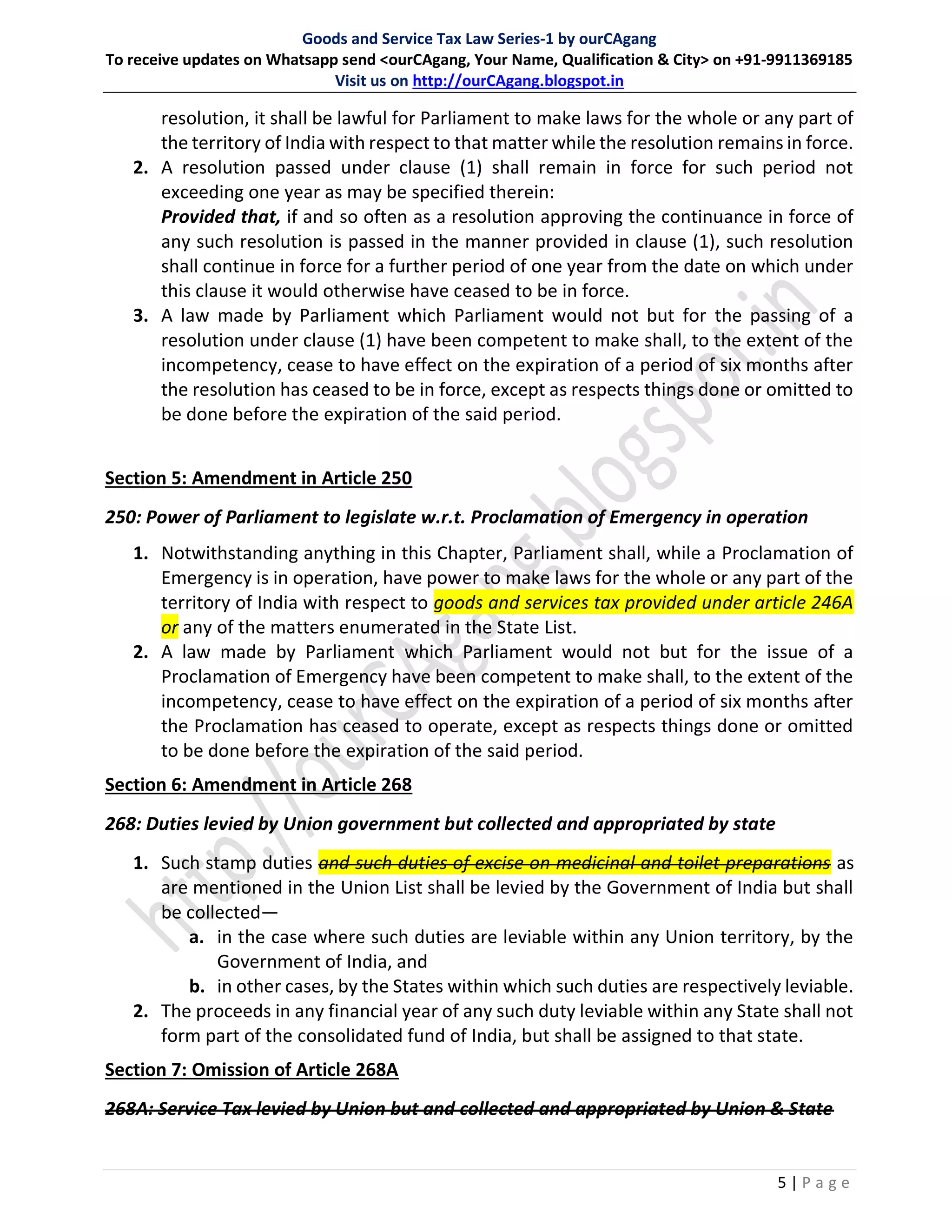 Goods and Service Tax Law Series-1 by ourCAgang
To receive updates on Whatsapp send <ourCAgang, Your Name, Qualification & City> on +91-9911369185
Visit us on http://ourCAgang.blogspot.in
5 | P a g e
resolution, it shall be lawful for Parliament to make laws for the whole or any part of
the territory of India with respect to that matter while the resolution remains in force.
2. A resolution passed under clause (1) shall remain in force for such period not
exceeding one year as may be specified therein:
Provided that, if and so often as a resolution approving the continuance in force of
any such resolution is passed in the manner provided in clause (1), such resolution
shall continue in force for a further period of one year from the date on which under
this clause it would otherwise have ceased to be in force.
3. A law made by Parliament which Parliament would not but for the passing of a
resolution under clause (1) have been competent to make shall, to the extent of the
incompetency, cease to have effect on the expiration of a period of six months after
the resolution has ceased to be in force, except as respects things done or omitted to
be done before the expiration of the said period.
Section 5: Amendment in Article 250
250: Power of Parliament to legislate w.r.t. Proclamation of Emergency in operation
1. Notwithstanding anything in this Chapter, Parliament shall, while a Proclamation of
Emergency is in operation, have power to make laws for the whole or any part of the
territory of India with respect to goods and services tax provided under article 246A
or any of the matters enumerated in the State List.
2. A law made by Parliament which Parliament would not but for the issue of a
Proclamation of Emergency have been competent to make shall, to the extent of the
incompetency, cease to have effect on the expiration of a period of six months after
the Proclamation has ceased to operate, except as respects things done or omitted
to be done before the expiration of the said period.
Section 6: Amendment in Article 268
268: Duties levied by Union government but collected and appropriated by state
1. Such stamp duties and such duties of excise on medicinal and toilet preparations as
are mentioned in the Union List shall be levied by the Government of India but shall
be collected—
a. in the case where such duties are leviable within any Union territory, by the
Government of India, and
b. in other cases, by the States within which such duties are respectively leviable.
2. The proceeds in any financial year of any such duty leviable within any State shall not
form part of the consolidated fund of India, but shall be assigned to that state.
Section 7: Omission of Article 268A
268A: Service Tax levied by Union but and collected and appropriated by Union & State
 