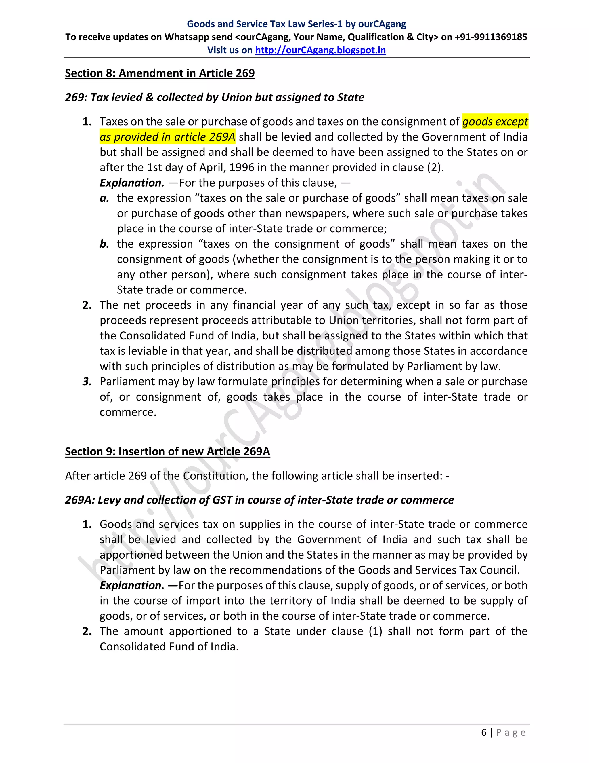 Goods and Service Tax Law Series-1 by ourCAgang
To receive updates on Whatsapp send <ourCAgang, Your Name, Qualification & City> on +91-9911369185
Visit us on http://ourCAgang.blogspot.in
6 | P a g e
Section 8: Amendment in Article 269
269: Tax levied & collected by Union but assigned to State
1. Taxes on the sale or purchase of goods and taxes on the consignment of goods except
as provided in article 269A shall be levied and collected by the Government of India
but shall be assigned and shall be deemed to have been assigned to the States on or
after the 1st day of April, 1996 in the manner provided in clause (2).
Explanation. —For the purposes of this clause, —
a. the expression “taxes on the sale or purchase of goods” shall mean taxes on sale
or purchase of goods other than newspapers, where such sale or purchase takes
place in the course of inter-State trade or commerce;
b. the expression “taxes on the consignment of goods” shall mean taxes on the
consignment of goods (whether the consignment is to the person making it or to
any other person), where such consignment takes place in the course of inter-
State trade or commerce.
2. The net proceeds in any financial year of any such tax, except in so far as those
proceeds represent proceeds attributable to Union territories, shall not form part of
the Consolidated Fund of India, but shall be assigned to the States within which that
tax is leviable in that year, and shall be distributed among those States in accordance
with such principles of distribution as may be formulated by Parliament by law.
3. Parliament may by law formulate principles for determining when a sale or purchase
of, or consignment of, goods takes place in the course of inter-State trade or
commerce.
Section 9: Insertion of new Article 269A
After article 269 of the Constitution, the following article shall be inserted: -
269A: Levy and collection of GST in course of inter-State trade or commerce
1. Goods and services tax on supplies in the course of inter-State trade or commerce
shall be levied and collected by the Government of India and such tax shall be
apportioned between the Union and the States in the manner as may be provided by
Parliament by law on the recommendations of the Goods and Services Tax Council.
Explanation. —For the purposes of this clause, supply of goods, or of services, or both
in the course of import into the territory of India shall be deemed to be supply of
goods, or of services, or both in the course of inter-State trade or commerce.
2. The amount apportioned to a State under clause (1) shall not form part of the
Consolidated Fund of India.
 