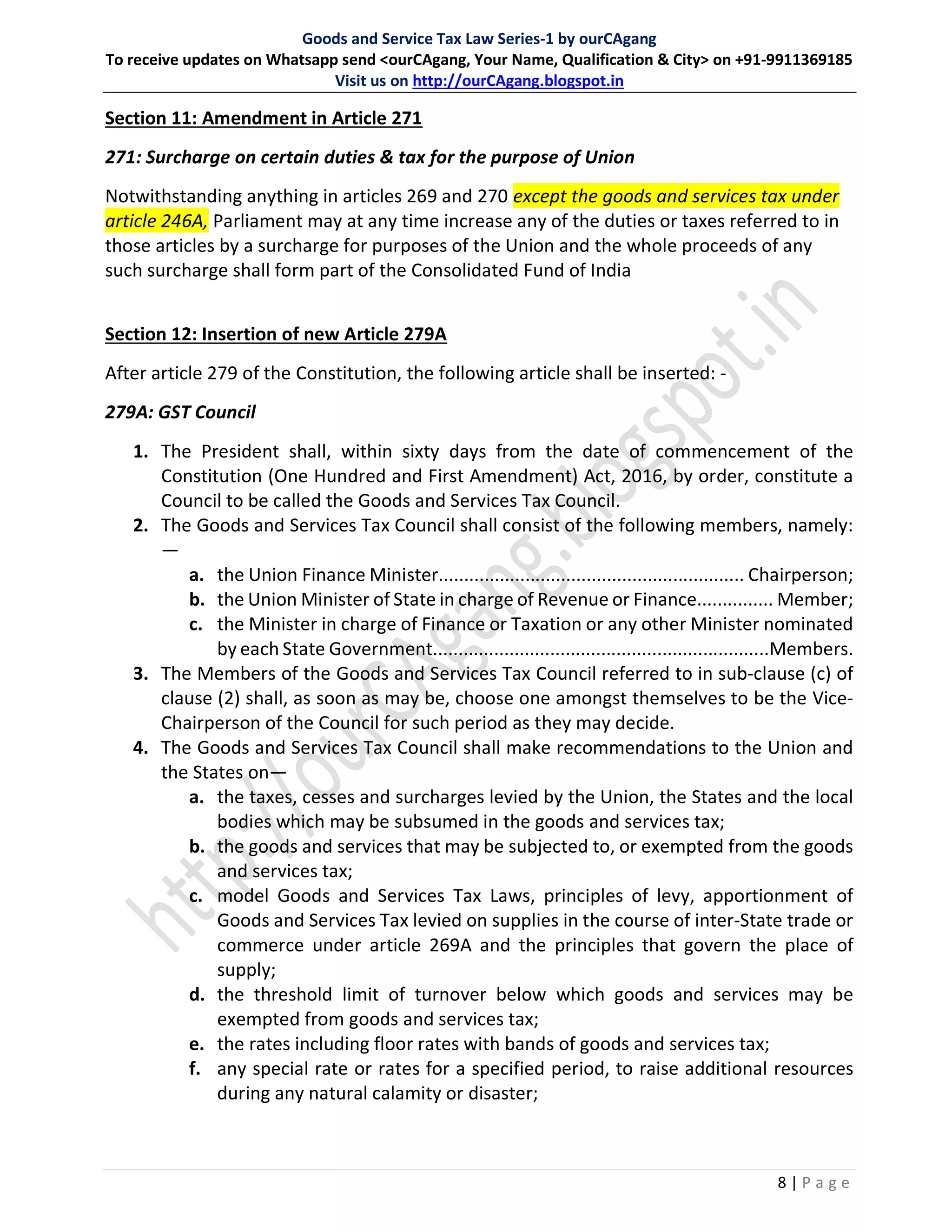 Goods and Service Tax Law Series-1 by ourCAgang
To receive updates on Whatsapp send <ourCAgang, Your Name, Qualification & City> on +91-9911369185
Visit us on http://ourCAgang.blogspot.in
8 | P a g e
Section 11: Amendment in Article 271
271: Surcharge on certain duties & tax for the purpose of Union
Notwithstanding anything in articles 269 and 270 except the goods and services tax under
article 246A, Parliament may at any time increase any of the duties or taxes referred to in
those articles by a surcharge for purposes of the Union and the whole proceeds of any
such surcharge shall form part of the Consolidated Fund of India
Section 12: Insertion of new Article 279A
After article 279 of the Constitution, the following article shall be inserted: -
279A: GST Council
1. The President shall, within sixty days from the date of commencement of the
Constitution (One Hundred and First Amendment) Act, 2016, by order, constitute a
Council to be called the Goods and Services Tax Council.
2. The Goods and Services Tax Council shall consist of the following members, namely:
—
a. the Union Finance Minister............................................................ Chairperson;
b. the Union Minister of State in charge of Revenue or Finance............... Member;
c. the Minister in charge of Finance or Taxation or any other Minister nominated
by each State Government..................................................................Members.
3. The Members of the Goods and Services Tax Council referred to in sub-clause (c) of
clause (2) shall, as soon as may be, choose one amongst themselves to be the Vice-
Chairperson of the Council for such period as they may decide.
4. The Goods and Services Tax Council shall make recommendations to the Union and
the States on—
a. the taxes, cesses and surcharges levied by the Union, the States and the local
bodies which may be subsumed in the goods and services tax;
b. the goods and services that may be subjected to, or exempted from the goods
and services tax;
c. model Goods and Services Tax Laws, principles of levy, apportionment of
Goods and Services Tax levied on supplies in the course of inter-State trade or
commerce under article 269A and the principles that govern the place of
supply;
d. the threshold limit of turnover below which goods and services may be
exempted from goods and services tax;
e. the rates including floor rates with bands of goods and services tax;
f. any special rate or rates for a specified period, to raise additional resources
during any natural calamity or disaster;
 