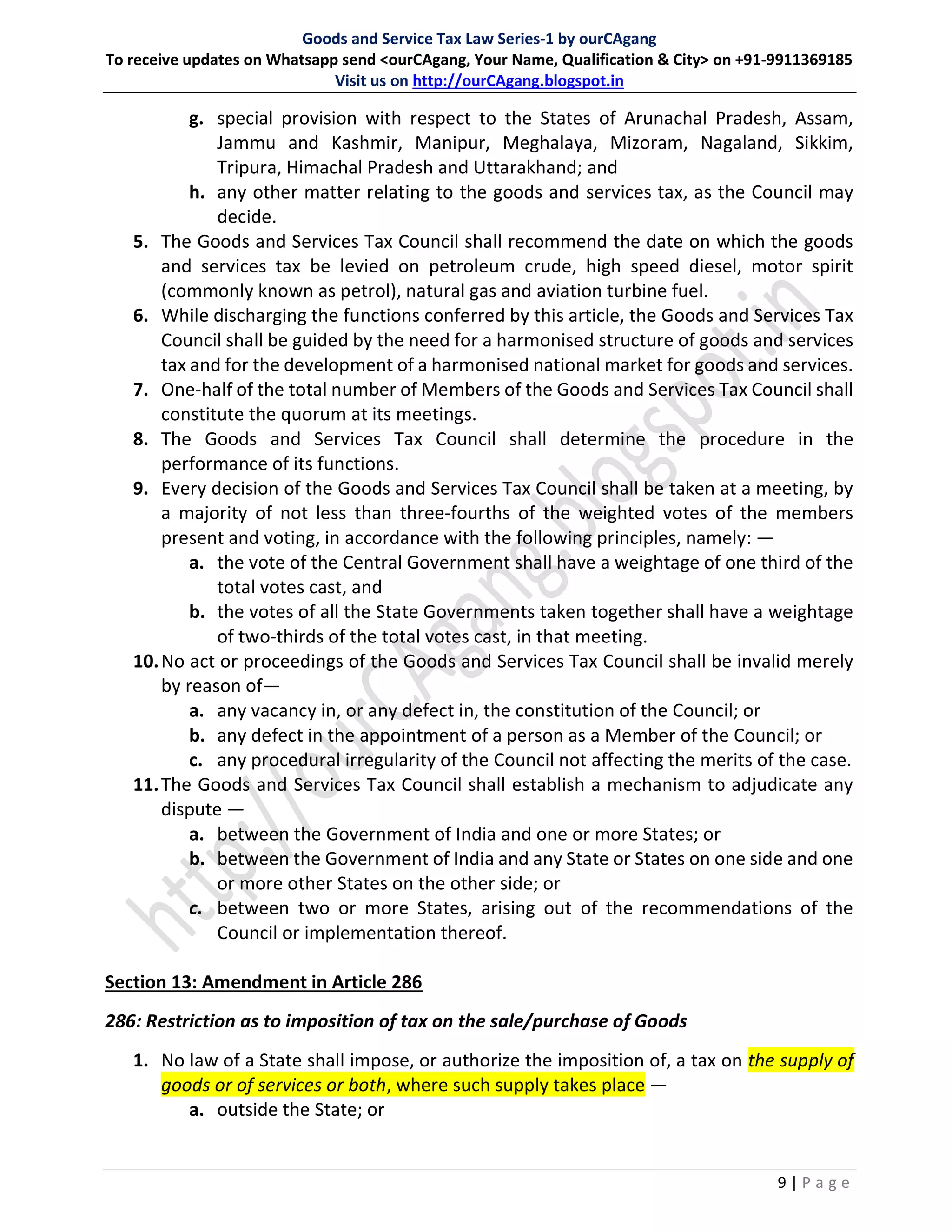 Goods and Service Tax Law Series-1 by ourCAgang
To receive updates on Whatsapp send <ourCAgang, Your Name, Qualification & City> on +91-9911369185
Visit us on http://ourCAgang.blogspot.in
9 | P a g e
g. special provision with respect to the States of Arunachal Pradesh, Assam,
Jammu and Kashmir, Manipur, Meghalaya, Mizoram, Nagaland, Sikkim,
Tripura, Himachal Pradesh and Uttarakhand; and
h. any other matter relating to the goods and services tax, as the Council may
decide.
5. The Goods and Services Tax Council shall recommend the date on which the goods
and services tax be levied on petroleum crude, high speed diesel, motor spirit
(commonly known as petrol), natural gas and aviation turbine fuel.
6. While discharging the functions conferred by this article, the Goods and Services Tax
Council shall be guided by the need for a harmonised structure of goods and services
tax and for the development of a harmonised national market for goods and services.
7. One-half of the total number of Members of the Goods and Services Tax Council shall
constitute the quorum at its meetings.
8. The Goods and Services Tax Council shall determine the procedure in the
performance of its functions.
9. Every decision of the Goods and Services Tax Council shall be taken at a meeting, by
a majority of not less than three-fourths of the weighted votes of the members
present and voting, in accordance with the following principles, namely: —
a. the vote of the Central Government shall have a weightage of one third of the
total votes cast, and
b. the votes of all the State Governments taken together shall have a weightage
of two-thirds of the total votes cast, in that meeting.
10.No act or proceedings of the Goods and Services Tax Council shall be invalid merely
by reason of—
a. any vacancy in, or any defect in, the constitution of the Council; or
b. any defect in the appointment of a person as a Member of the Council; or
c. any procedural irregularity of the Council not affecting the merits of the case.
11.The Goods and Services Tax Council shall establish a mechanism to adjudicate any
dispute —
a. between the Government of India and one or more States; or
b. between the Government of India and any State or States on one side and one
or more other States on the other side; or
c. between two or more States, arising out of the recommendations of the
Council or implementation thereof.
Section 13: Amendment in Article 286
286: Restriction as to imposition of tax on the sale/purchase of Goods
1. No law of a State shall impose, or authorize the imposition of, a tax on the supply of
goods or of services or both, where such supply takes place —
a. outside the State; or
 