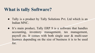 What is tally Software?
● Tally is a product by Tally Solutions Pvt. Ltd which is an
Indian MNC.
● It’s main product, Tally ERP 9 is a software that handles
accounting, inventory management, tax management,
payroll etc. It comes with both single user & multi-user
licenses depending on the size of business it is to be used
for.
 