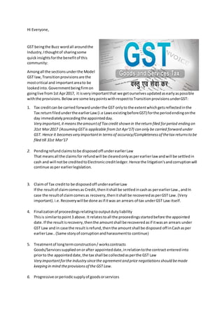 Hi Everyone,
GST beingthe Buzz wordall aroundthe
Industry,Ithoughtof sharingsome
quickinsightsforthe benefitof this
community:
Amongall the sectionsunderthe Model
GST law,Transitionprovisionsare the
mostcritical and importantareato be
lookedinto.Governmentbeingfirmon
goinglive from1st Apr2017, it isveryimportantthat we getourselvesupdatedasearlyaspossible
withthe provisions.Beloware some keypointswithrespecttoTransitionprovisionsunderGST:
1. Tax creditcan be carried forwardunderthe GST onlyto the extentwhichgetsreflectedinthe
Tax returnfiledunderthe earlierLaw (i.e LawsexistingbeforeGST) forthe periodendingonthe
day immediatelyprecedingthe appointedday.
Very important,it meanstheamountof Tax credit shown in thereturn filed forperiod ending on
31st Mar2017 (Assuming GSTis applicable from1st Apr'17) can only be carried forward under
GST. Hence it becomesvery importantin termsof accuracy/Completenessof thetax returnsto be
filed till 31st Mar'17
2. Pendingrefundclaimstobe disposedoff underearlierLaw
That meansall the claimsfor refundwill be clearedonlyasperearlierlaw andwill be settledin
cash and will notbe creditedtoElectroniccreditledger.Hence the litigation'sandcorruptionwill
continue asper earlierlegislation.
3. Claimof Tax creditto be disposedoff underearlierLaw
If the resultof claimcomesas Credit,thenitshall be settledincashas perearlierLaw.,andIn
case the resultof claimcomesas recovery,thenitshall be recoveredasperGST Law. (Very
important).i.e.Recoverywillbe done asif itwas an arrears of tax underGST Law itself.
4. Finalizationof proceedingsrelatingtooutputdutyliability
Thisis similartopoint3 above.It relatestoall the proceedingsstartedbefore the appointed
date.If the resultisrecovery,thenthe amountshall be recoveredasif itwasan arrears under
GST Law and in case the resultisrefund,thenthe amountshall be disposed off inCashasper
earlierLaw..(Same storyof corruptionandharassmentto continue)
5. Treatmentof longtermconstruction/ workscontracts
Goods/Servicessuppliedonorafter appointeddate,inrelationtothe contract enteredinto
priorto the appointeddate,the tax shall be collectedasperthe GST Law
Very importantforthe industry sincethe agreementand price negotiationsshould bemade
keeping in mind theprovisionsof the GST Law.
6. Progressive orperiodicsupplyof goodsorservices
 