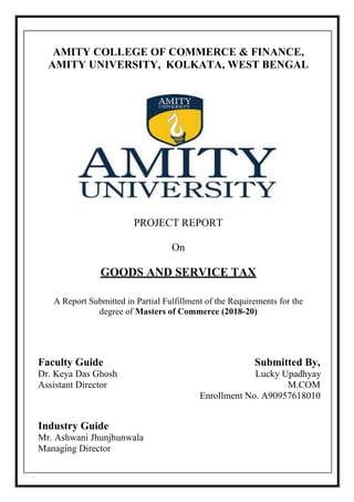 `
AMITY COLLEGE OF COMMERCE & FINANCE,
AMITY UNIVERSITY, KOLKATA, WEST BENGAL
PROJECT REPORT
On
GOODS AND SERVICE TAX
A Report Submitted in Partial Fulfillment of the Requirements for the
degree of Masters of Commerce (2018-20)
Faculty Guide Submitted By,
Dr. Keya Das Ghosh Lucky Upadhyay
Assistant Director M.COM
Enrollment No. A90957618010
Industry Guide
Mr. Ashwani Jhunjhunwala
Managing Director
 