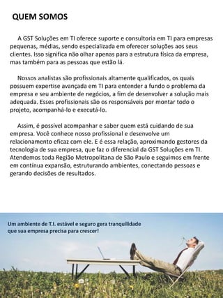 QUEM SOMOS
A GST Soluções em TI oferece suporte e consultoria em TI para empresas
pequenas, médias, sendo especializada em oferecer soluções aos seus
clientes. Isso significa não olhar apenas para a estrutura física da empresa,
mas também para as pessoas que estão lá.
Nossos analistas são profissionais altamente qualificados, os quais
possuem expertise avançada em TI para entender a fundo o problema da
empresa e seu ambiente de negócios, a fim de desenvolver a solução mais
adequada. Esses profissionais são os responsáveis por montar todo o
projeto, acompanhá-lo e executá-lo.
Assim, é possível acompanhar e saber quem está cuidando de sua
empresa. Você conhece nosso profissional e desenvolve um
relacionamento eficaz com ele. E é essa relação, aproximando gestores da
tecnologia de sua empresa, que faz o diferencial da GST Soluções em TI.
Atendemos toda Região Metropolitana de São Paulo e seguimos em frente
em contínua expansão, estruturando ambientes, conectando pessoas e
gerando decisões de resultados.
Um ambiente de T.I. estável e seguro gera tranquilidade
que sua empresa precisa para crescer!
 