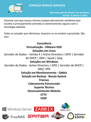 Fazemos com que nossos clientes estejam plenamente satisfeitos pela
escolha e principalmente sentindo se extremamente seguros com a
tecnologia adotada.
Todas as soluções que ofertamos, baseiam-se no modelo supracitado. São
elas:
Consultoria
Virtualização - VMware ESXi
Soluções em Linux
Servidor de Dados – Samba 4 | Active Directory | GPO | Servidor
de DHCP | DNS | Squid | Sarg
Soluções em Windows
Servidor de Dados - Active Directory | GPO | Servidor de DHCP |
DNS| VPN
Solução em Monitoramento - Zabbix
Solução em Backup - Bacula System
Freenas
Cabeamento Estruturado
Suporte Técnico
Desenvolvimento Website
CFTV
VOIP
CONHEÇA NOSSOS SERVIÇOS
Não basta apenas oferecer um excelente
serviço. É preciso ir além!
 