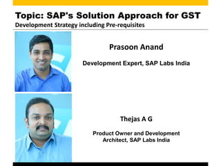 Topic: SAP's Solution Approach for GST
Development Strategy including Pre-requisites
Prasoon Anand
Development Expert, SAP Labs India
Thejas A G
Product Owner and Development
Architect, SAP Labs India
 