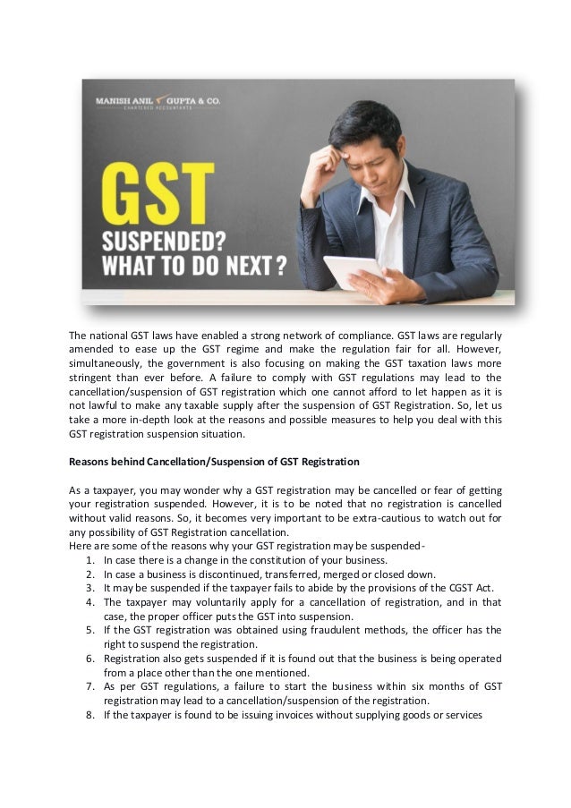 The national GST laws have enabled a strong network of compliance. GST laws are regularly
amended to ease up the GST regime and make the regulation fair for all. However,
simultaneously, the government is also focusing on making the GST taxation laws more
stringent than ever before. A failure to comply with GST regulations may lead to the
cancellation/suspension of GST registration which one cannot afford to let happen as it is
not lawful to make any taxable supply after the suspension of GST Registration. So, let us
take a more in-depth look at the reasons and possible measures to help you deal with this
GST registration suspension situation.
Reasons behind Cancellation/Suspension of GST Registration
As a taxpayer, you may wonder why a GST registration may be cancelled or fear of getting
your registration suspended. However, it is to be noted that no registration is cancelled
without valid reasons. So, it becomes very important to be extra-cautious to watch out for
any possibility of GST Registration cancellation.
Here are some of the reasons why your GST registration may be suspended-
1. In case there is a change in the constitution of your business.
2. In case a business is discontinued, transferred, merged or closed down.
3. It may be suspended if the taxpayer fails to abide by the provisions of the CGST Act.
4. The taxpayer may voluntarily apply for a cancellation of registration, and in that
case, the proper officer puts the GST into suspension.
5. If the GST registration was obtained using fraudulent methods, the officer has the
right to suspend the registration.
6. Registration also gets suspended if it is found out that the business is being operated
from a place other than the one mentioned.
7. As per GST regulations, a failure to start the business within six months of GST
registration may lead to a cancellation/suspension of the registration.
8. If the taxpayer is found to be issuing invoices without supplying goods or services
 