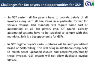 Challenges for Tax payers and opportunities for GSP
• In GST system all Tax payers have to provide details of all
invoices along with all line items in a particular format for
various returns. This mandate will require some sort of
automation at all Tax payers end. Of course already
automated systems have to be tweaked to comply with this
mandate. So it is a big opportunity for GSPs.
• In GST regime buyer’s various returns will be auto populated
based on Seller filling. This will bring in additional complexity
to match seller uploaded invoice and accept/reject/modify
these invoices. GST system will not allow duplicate invoice
upload.
 