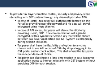 • To provide Tax Payer complete control, security and privacy, while
interacting with GST system through any channel (portal or API).
• In case of Portal , tax payer will authenticate himself on the
Portal by providing userid/password and his data will travel
encrypted using https channel.
• In case of API access, tax payer will also authenticate by
providing userid, OTP. The communication will again be
encrypted, with a symmetric session key that will be shared
between Tax payer Application and GST System electronically
during session initiation.
• Tax payer shall have the flexibility and option to anytime
choose not to use API access of GSPs by simply logging in to
GST portal and uncheck option. This shall afford the tax payer
the independence of choice.
• Tax payer can also choose a long time session in case Tax payer
application wants to interact regularly with GST System without
providing OTP for each session.
 