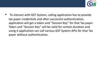 • To interact with GST System, calling application has to provide
tax payer credentials and after successful authentication,
application will get a token and “Session Key” for that Tax payer.
Token and “Session Key” will be valid for certain duration and
using it application can call various GST System APIs for that Tax
payer without authentication.
 