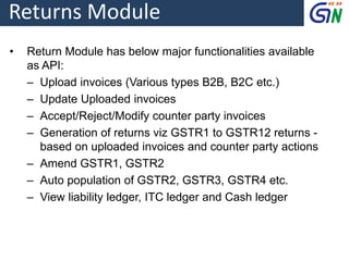 Returns Module
• Return Module has below major functionalities available
as API:
‒ Upload invoices (Various types B2B, B2C etc.)
‒ Update Uploaded invoices
‒ Accept/Reject/Modify counter party invoices
‒ Generation of returns viz GSTR1 to GSTR12 returns -
based on uploaded invoices and counter party actions
‒ Amend GSTR1, GSTR2
‒ Auto population of GSTR2, GSTR3, GSTR4 etc.
‒ View liability ledger, ITC ledger and Cash ledger
 