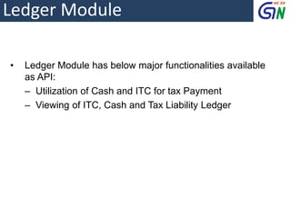 Ledger Module
• Ledger Module has below major functionalities available
as API:
‒ Utilization of Cash and ITC for tax Payment
‒ Viewing of ITC, Cash and Tax Liability Ledger
 
