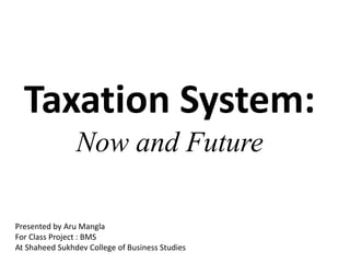 Taxation System:
Now and Future
Presented by Aru Mangla
For Class Project : BMS
At Shaheed Sukhdev College of Business Studies
 