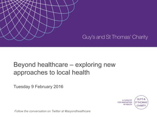 Beyond healthcare – exploring new
approaches to local health
Tuesday 9 February 2016
Follow the conversation on Twitter at #beyondhealthcare
 