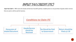 ‘Input Tax Credit’ or ‘ITC’ means the Goods and Services Tax (GST) paid by a taxable person on any purchase of goods and/or services
that are used or will be used for business.
Conditions to Claim ITC
Possession of
related Document
Goods/Service
should be
Received
Tax Should be Paid
to Government
Return should be
Filed u/s 39
 