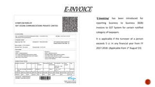 ‘E-Invoicing’ has been introduced for
reporting business to business (B2B)
invoices to GST System for certain notified
category of taxpayers.
It is applicable if the turnover of a person
exceeds 5 cr. In any financial year from FY
2017-2018. (Applicable from 1st August’23)
 