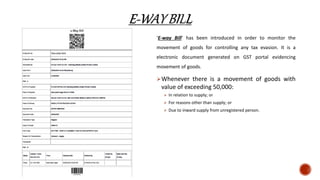 ‘E-way Bill’ has been introduced in order to monitor the
movement of goods for controlling any tax evasion. It is a
electronic document generated on GST portal evidencing
movement of goods.
Whenever there is a movement of goods with
value of exceeding 50,000:
 In relation to supply; or
 For reasons other than supply; or
 Due to inward supply from unregistered person.
 