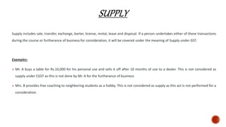 Supply includes sale, transfer, exchange, barter, license, rental, lease and disposal. If a person undertakes either of these transactions
during the course or furtherance of business for consideration, it will be covered under the meaning of Supply under GST.
Examples:
 Mr. A buys a table for Rs.10,000 for his personal use and sells it off after 10 months of use to a dealer. This is not considered as
supply under CGST as this is not done by Mr. A for the furtherance of business
 Mrs. B provides free coaching to neighboring students as a hobby. This is not considered as supply as this act is not performed for a
consideration.
 