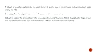 7. 1[Supply of goods from a place in the non-taxable territory to another place in the non-taxable territory without such goods
entering into India.
8. (a) Supply of warehoused goods to any person before clearance for home consumption;
(b) Supply of goods by the consignee to any other person, by endorsement of documents of title to the goods, after the goods have
been dispatched from the port of origin located outside India but before clearance for home consumption.]
 