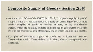 Composite Supply of Goods - Section 2(30)
 As per section 2(30) of the CGST Act, 2017, “composite supply of goods”
a supply made by a taxable person to a recipient consisting of two or more
taxable supplies of goods or services or both, or any combination
thereof, which are naturally bundled and supplied in conjunction with each
other in the ordinary course of business, one of which is a principal supply.
 Examples of composite supply of goods are – Restaurant service,
Construction work, Train tickets with food, Goods transported with
insurance.
 