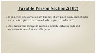 Taxable Person Section2(107)
 Is an person who carries on any business at any place in any state of India
and who is registered or required to be registered under GST
 Any person who engages in economic activity including trade and
commerce is treated as a taxable person.
 
