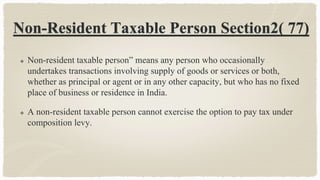 Non-Resident Taxable Person Section2( 77)
 Non-resident taxable person” means any person who occasionally
undertakes transactions involving supply of goods or services or both,
whether as principal or agent or in any other capacity, but who has no fixed
place of business or residence in India.
 A non-resident taxable person cannot exercise the option to pay tax under
composition levy.
 