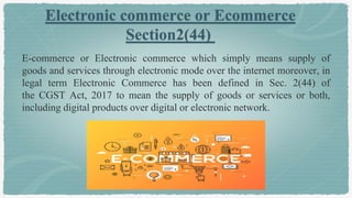 Electronic commerce or Ecommerce
Section2(44)
E-commerce or Electronic commerce which simply means supply of
goods and services through electronic mode over the internet moreover, in
legal term Electronic Commerce has been defined in Sec. 2(44) of
the CGST Act, 2017 to mean the supply of goods or services or both,
including digital products over digital or electronic network.
 