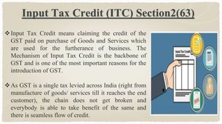 Input Tax Credit (ITC) Section2(63)
Input Tax Credit means claiming the credit of the
GST paid on purchase of Goods and Services which
are used for the furtherance of business. The
Mechanism of Input Tax Credit is the backbone of
GST and is one of the most important reasons for the
introduction of GST.
As GST is a single tax levied across India (right from
manufacture of goods/ services till it reaches the end
customer), the chain does not get broken and
everybody is able to take benefit of the same and
there is seamless flow of credit.
 