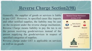 Reverse Charge Section2(98)
Generally, the supplier of goods or services is liable
to pay GST. However, in specified cases like imports
and other notified supplies, the liability may be cast
on the recipient under the reverse charge mechanism.
Reverse Charge means liability to pay the tax is on
the person receiving goods/services instead of the
person supplying the goods/services in respect of
specified categories of supplies.
Reverse charge under GST is applicable on services
as well as on goods
 
