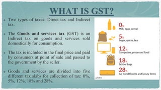 WHAT IS GST?
 Two types of taxes: Direct tax and Indirect
tax.
 The Goods and services tax (GST) is an
Indirect tax on goods and services sold
domestically for consumption.
 The tax is included in the final price and paid
by consumers at point of sale and passed to
the government by the seller.
 Goods and services are divided into five
different tax slabs for collection of tax: 0%,
5%, 12%, 18% and 28%.
 