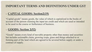 IMPORTANT TERMS AND DEFINITIONS UNDER GST
CAPITAL GOODS: Section2(19)
“Capital goods” means goods, the value of which is capitalized in the books of
account of the person claiming the input tax credit and which are used or intended
to be used in the course or furtherance of business.
GOODS: Section 2(52)
“Goods” means every kind of movable property other than money and securities
but includes actionable claim, growing crops, grass and things attached to or
forming part of the land which are agreed to be severed before supply or under a
contract of supply.
 