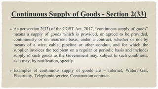 Continuous Supply of Goods - Section 2(33)
 As per section 2(33) of the CGST Act, 2017, “continuous supply of goods”
means a supply of goods which is provided, or agreed to be provided,
continuously or on recurrent basis, under a contract, whether or not by
means of a wire, cable, pipeline or other conduit, and for which the
supplier invoices the recipient on a regular or periodic basis and includes
supply of such goods as the Government may, subject to such conditions,
as it may, by notification, specify.
 Examples of continuous supply of goods are – Internet, Water, Gas,
Electricity, Telephonic service, Construction contract.
 
