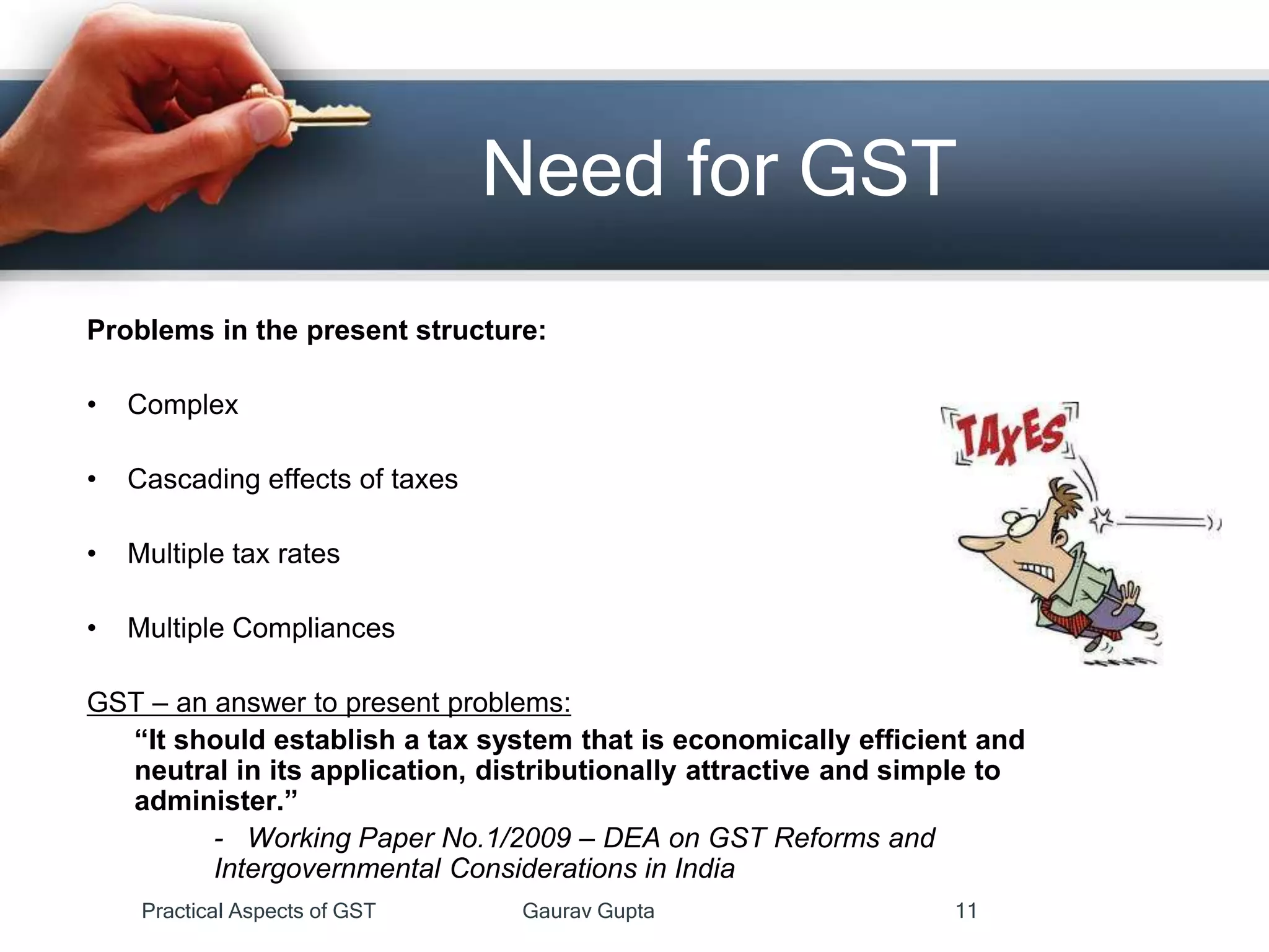 Need for GST
Problems in the present structure:
• Complex
• Cascading effects of taxes
• Multiple tax rates
• Multiple Compliances
GST – an answer to present problems:
“It should establish a tax system that is economically efficient and
neutral in its application, distributionally attractive and simple to
administer.”
- Working Paper No.1/2009 – DEA on GST Reforms and
Intergovernmental Considerations in India
Practical Aspects of GST Gaurav Gupta 11
 