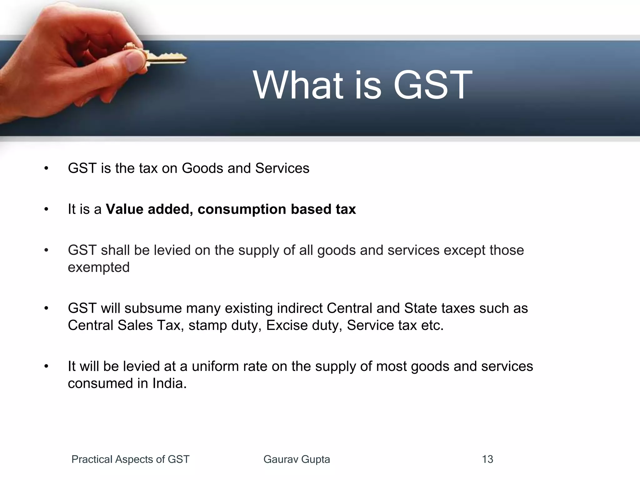 What is GST
• GST is the tax on Goods and Services
• It is a Value added, consumption based tax
• GST shall be levied on the supply of all goods and services except those
exempted
• GST will subsume many existing indirect Central and State taxes such as
Central Sales Tax, stamp duty, Excise duty, Service tax etc.
• It will be levied at a uniform rate on the supply of most goods and services
consumed in India.
Practical Aspects of GST Gaurav Gupta 13
 