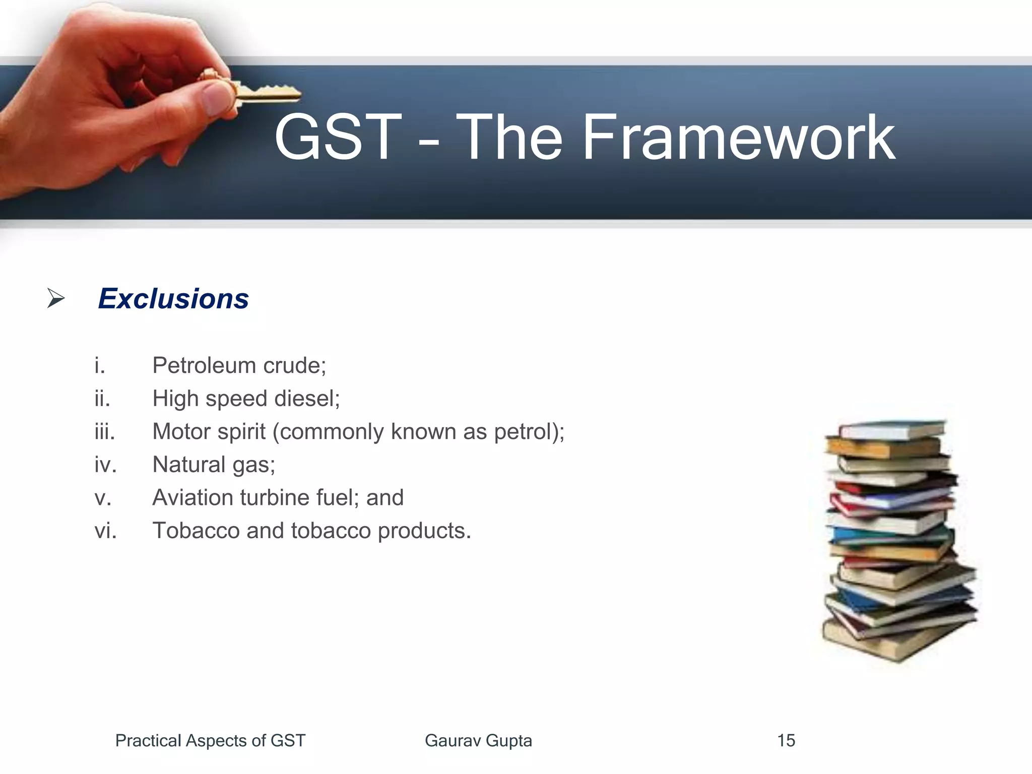  Exclusions
i. Petroleum crude;
ii. High speed diesel;
iii. Motor spirit (commonly known as petrol);
iv. Natural gas;
v. Aviation turbine fuel; and
vi. Tobacco and tobacco products.
GST – The Framework
Practical Aspects of GST Gaurav Gupta 15
 