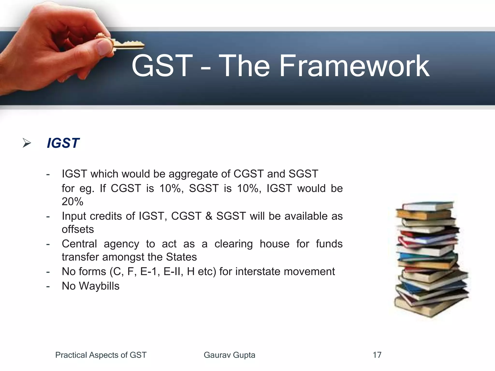  IGST
- IGST which would be aggregate of CGST and SGST
for eg. If CGST is 10%, SGST is 10%, IGST would be
20%
- Input credits of IGST, CGST & SGST will be available as
offsets
- Central agency to act as a clearing house for funds
transfer amongst the States
- No forms (C, F, E-1, E-II, H etc) for interstate movement
- No Waybills
GST – The Framework
Practical Aspects of GST Gaurav Gupta 17
 