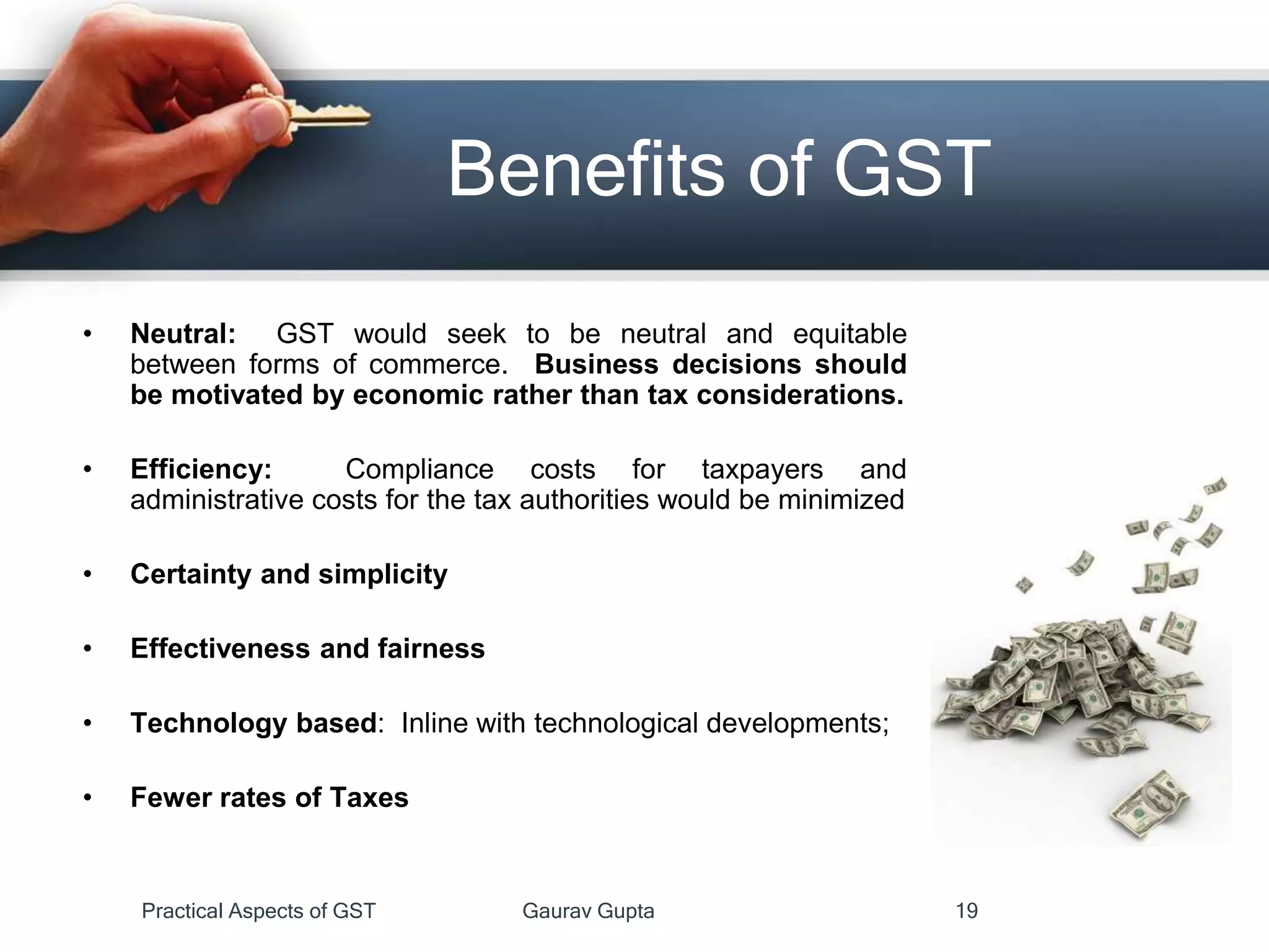 Benefits of GST
• Neutral: GST would seek to be neutral and equitable
between forms of commerce. Business decisions should
be motivated by economic rather than tax considerations.
• Efficiency: Compliance costs for taxpayers and
administrative costs for the tax authorities would be minimized
• Certainty and simplicity
• Effectiveness and fairness
• Technology based: Inline with technological developments;
• Fewer rates of Taxes
Practical Aspects of GST Gaurav Gupta 19
 