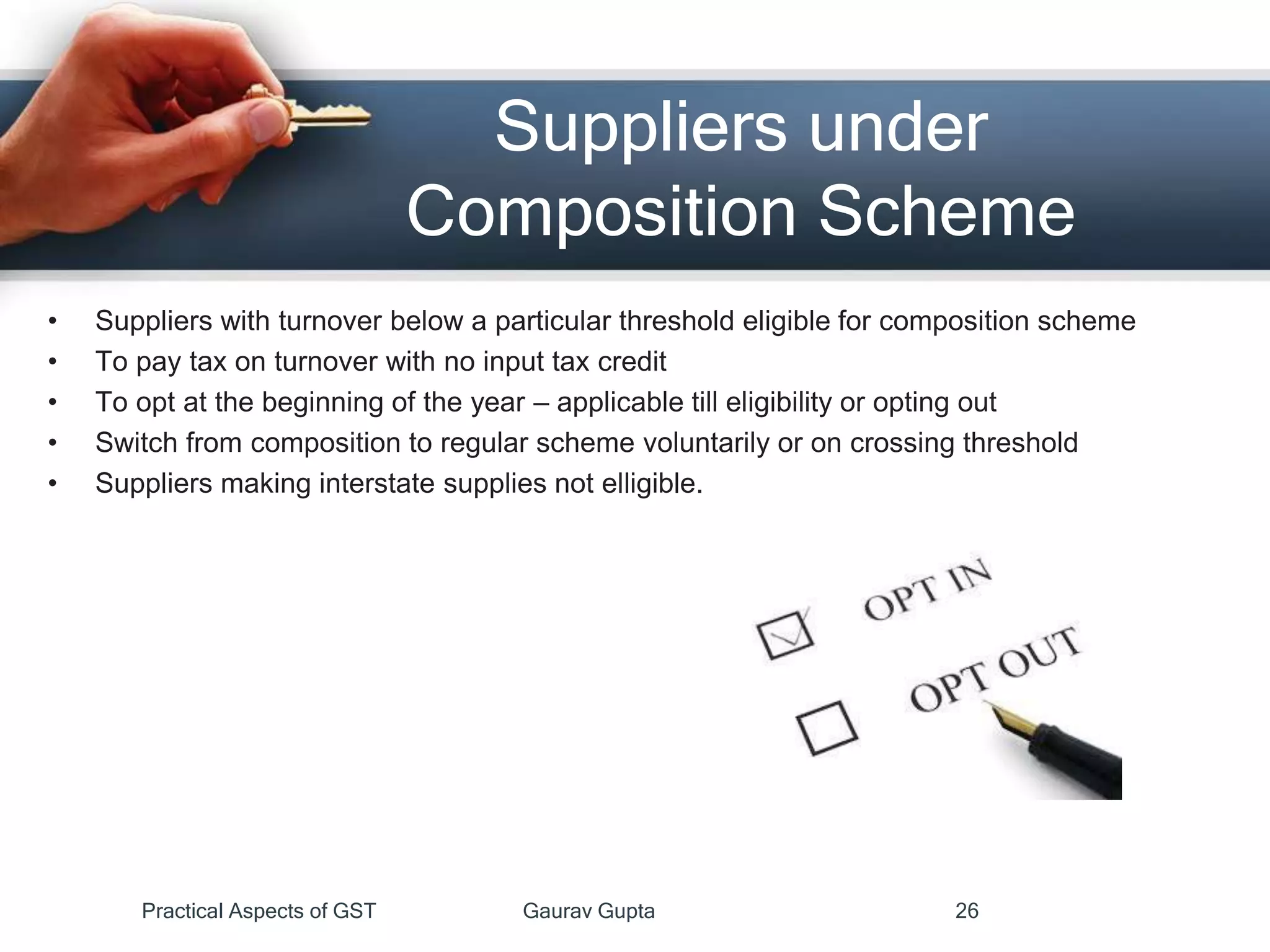 Suppliers under
Composition Scheme
• Suppliers with turnover below a particular threshold eligible for composition scheme
• To pay tax on turnover with no input tax credit
• To opt at the beginning of the year – applicable till eligibility or opting out
• Switch from composition to regular scheme voluntarily or on crossing threshold
• Suppliers making interstate supplies not elligible.
Practical Aspects of GST Gaurav Gupta 26
 