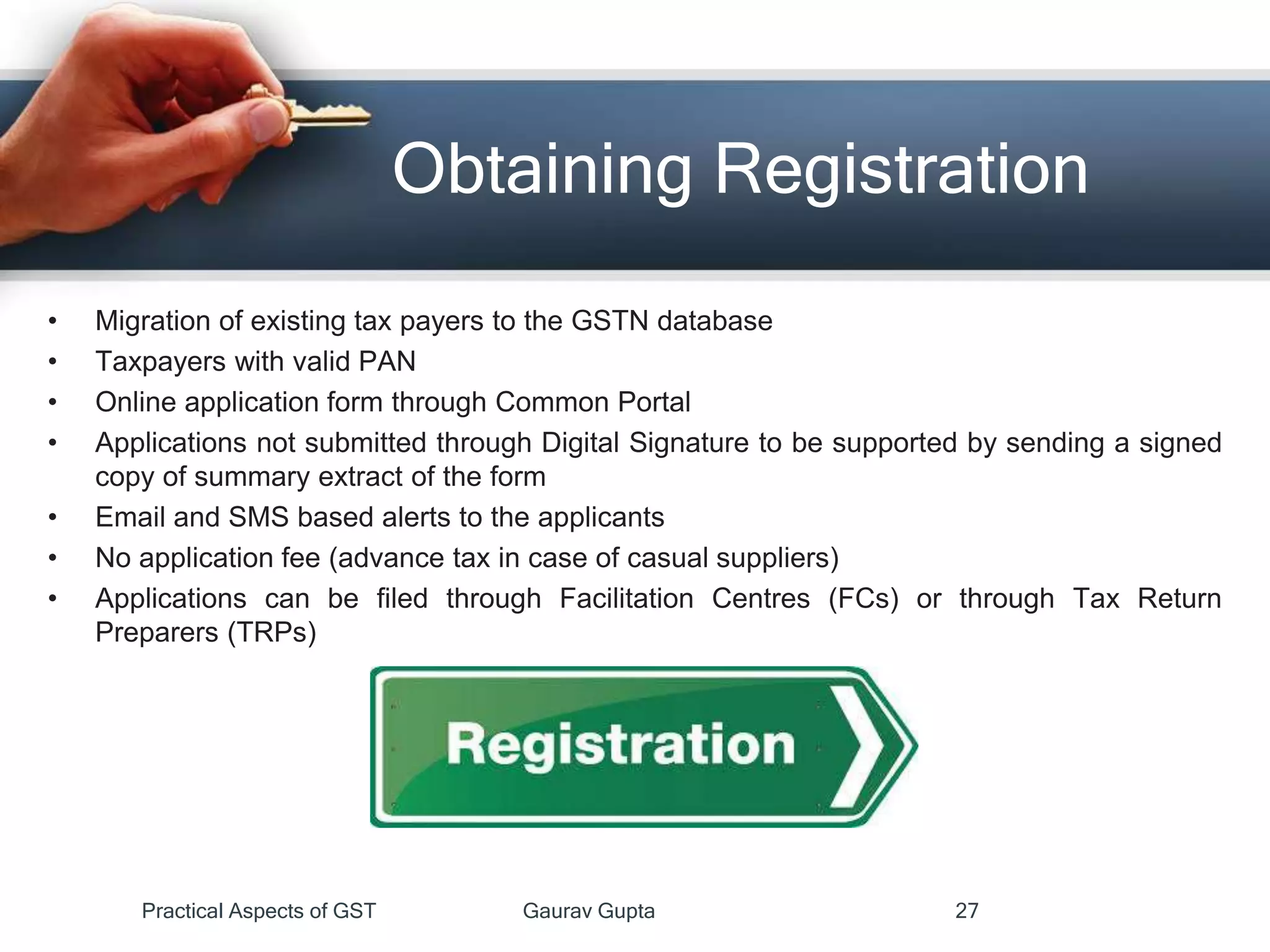 Obtaining Registration
• Migration of existing tax payers to the GSTN database
• Taxpayers with valid PAN
• Online application form through Common Portal
• Applications not submitted through Digital Signature to be supported by sending a signed
copy of summary extract of the form
• Email and SMS based alerts to the applicants
• No application fee (advance tax in case of casual suppliers)
• Applications can be filed through Facilitation Centres (FCs) or through Tax Return
Preparers (TRPs)
Practical Aspects of GST Gaurav Gupta 27
 