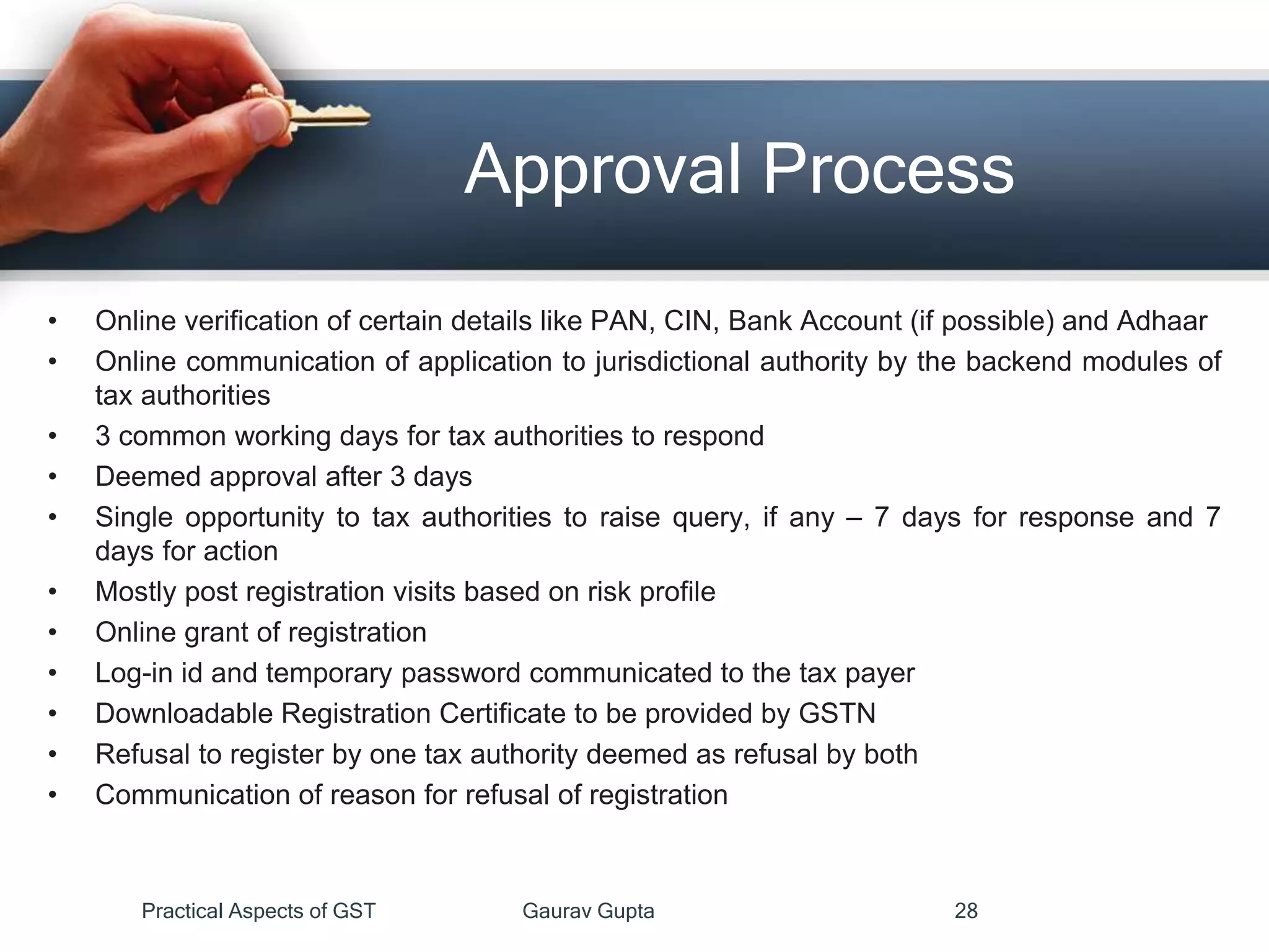 Approval Process
• Online verification of certain details like PAN, CIN, Bank Account (if possible) and Adhaar
• Online communication of application to jurisdictional authority by the backend modules of
tax authorities
• 3 common working days for tax authorities to respond
• Deemed approval after 3 days
• Single opportunity to tax authorities to raise query, if any – 7 days for response and 7
days for action
• Mostly post registration visits based on risk profile
• Online grant of registration
• Log-in id and temporary password communicated to the tax payer
• Downloadable Registration Certificate to be provided by GSTN
• Refusal to register by one tax authority deemed as refusal by both
• Communication of reason for refusal of registration
Practical Aspects of GST Gaurav Gupta 28
 