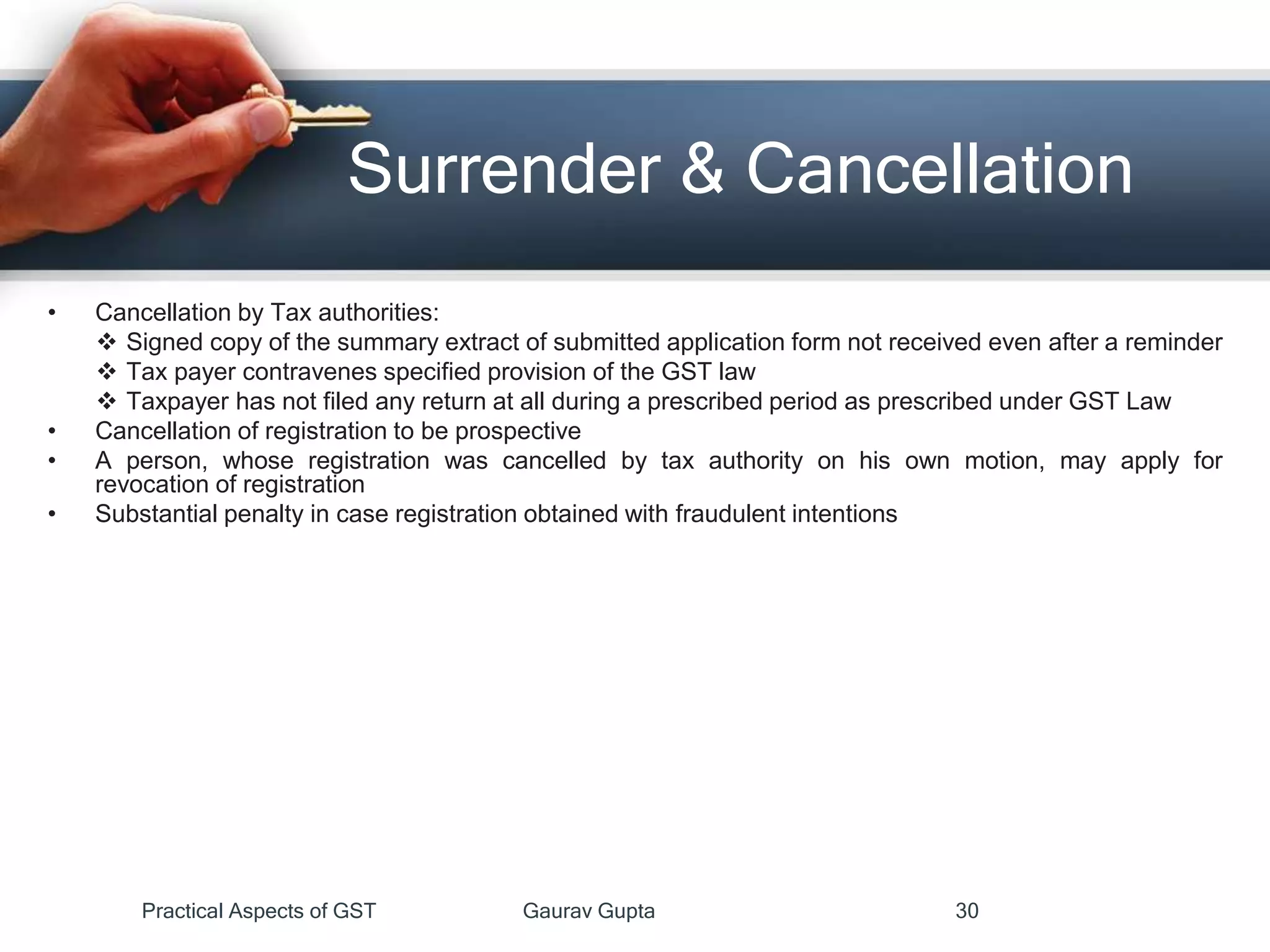 Surrender & Cancellation
• Cancellation by Tax authorities:
 Signed copy of the summary extract of submitted application form not received even after a reminder
 Tax payer contravenes specified provision of the GST law
 Taxpayer has not filed any return at all during a prescribed period as prescribed under GST Law
• Cancellation of registration to be prospective
• A person, whose registration was cancelled by tax authority on his own motion, may apply for
revocation of registration
• Substantial penalty in case registration obtained with fraudulent intentions
Practical Aspects of GST Gaurav Gupta 30
 