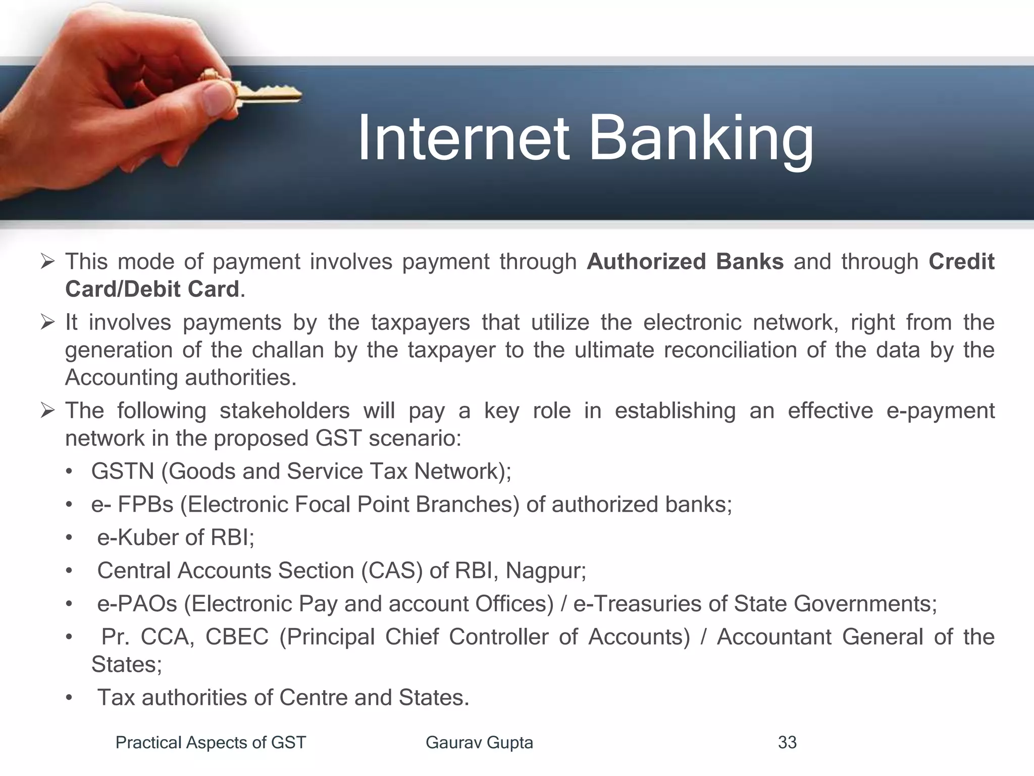 Internet Banking
 This mode of payment involves payment through Authorized Banks and through Credit
Card/Debit Card.
 It involves payments by the taxpayers that utilize the electronic network, right from the
generation of the challan by the taxpayer to the ultimate reconciliation of the data by the
Accounting authorities.
 The following stakeholders will pay a key role in establishing an effective e-payment
network in the proposed GST scenario:
• GSTN (Goods and Service Tax Network);
• e- FPBs (Electronic Focal Point Branches) of authorized banks;
• e-Kuber of RBI;
• Central Accounts Section (CAS) of RBI, Nagpur;
• e-PAOs (Electronic Pay and account Offices) / e-Treasuries of State Governments;
• Pr. CCA, CBEC (Principal Chief Controller of Accounts) / Accountant General of the
States;
• Tax authorities of Centre and States.
Practical Aspects of GST Gaurav Gupta 33
 