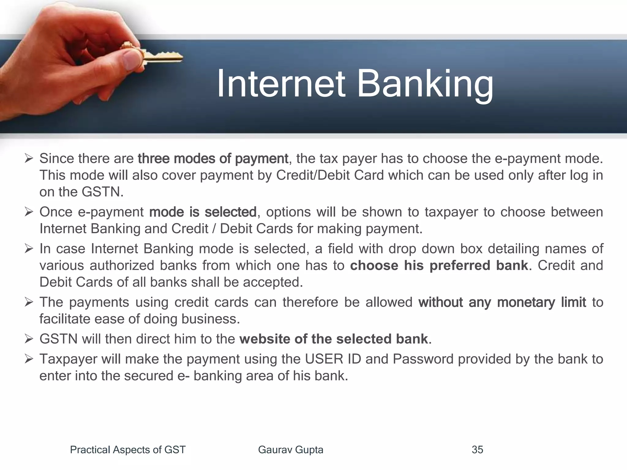 Internet Banking
 Since there are three modes of payment, the tax payer has to choose the e-payment mode.
This mode will also cover payment by Credit/Debit Card which can be used only after log in
on the GSTN.
 Once e-payment mode is selected, options will be shown to taxpayer to choose between
Internet Banking and Credit / Debit Cards for making payment.
 In case Internet Banking mode is selected, a field with drop down box detailing names of
various authorized banks from which one has to choose his preferred bank. Credit and
Debit Cards of all banks shall be accepted.
 The payments using credit cards can therefore be allowed without any monetary limit to
facilitate ease of doing business.
 GSTN will then direct him to the website of the selected bank.
 Taxpayer will make the payment using the USER ID and Password provided by the bank to
enter into the secured e- banking area of his bank.
Practical Aspects of GST Gaurav Gupta 35
 