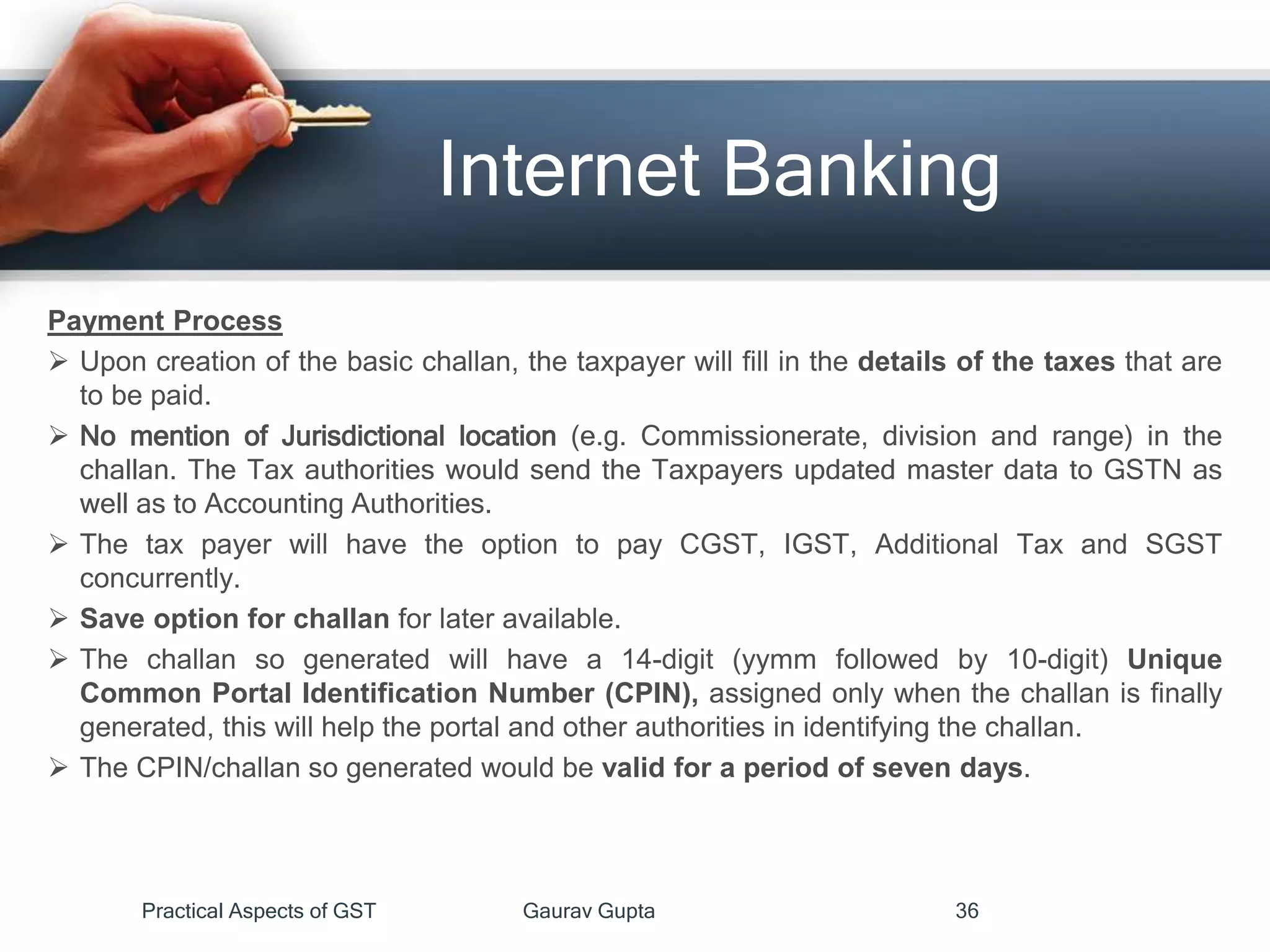 Internet Banking
Payment Process
 Upon creation of the basic challan, the taxpayer will fill in the details of the taxes that are
to be paid.
 No mention of Jurisdictional location (e.g. Commissionerate, division and range) in the
challan. The Tax authorities would send the Taxpayers updated master data to GSTN as
well as to Accounting Authorities.
 The tax payer will have the option to pay CGST, IGST, Additional Tax and SGST
concurrently.
 Save option for challan for later available.
 The challan so generated will have a 14-digit (yymm followed by 10-digit) Unique
Common Portal Identification Number (CPIN), assigned only when the challan is finally
generated, this will help the portal and other authorities in identifying the challan.
 The CPIN/challan so generated would be valid for a period of seven days.
Practical Aspects of GST Gaurav Gupta 36
 